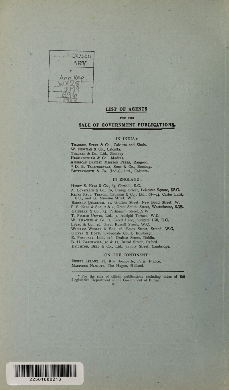 \RY on R.&P LIST OF AGENTS FOR THB SALE OF GOVERNMENT PUBLICATION^. IN INDIA:! Thacker, Spink & Co., Calcutta and Simla:. W. Newman & Co., Calcutta. Thacker & Co., Ltd., Bombay Higginbotham & Co., Madras. American Baptist Mission Press, Rangoon. * D. B. Taraporevala, Sons & Co., Bombay. Butterworth & Co. (India), Ltd., Calcutta. IN ENGLAND: Henry S. King & Co., 65, Cornhill, E.C. A. Constable & Co., io, Orange Street, Leicester Square, (W.C. Kegan Paul, Trench, Trubner & Co., Ltd., 68—74, Carter Lan<S* E.C., and 25, Museum Street, W.C. Bernard Quaritch, ii, Grafton Street, New Bond Street, W. P. S. King & Son, 2 & 4, Great Smith Street, Westminster*, S.W. Grindlay & Co., 54, Parliament Street, S.W. T. Fisher Unwin, Ltd., 1, Adelphi Terrace, W.C. W. Thacker & Co., 2, Creed Lane, Ludgate Hill, E.C« Luzac & Co., 46, Great Russell Street, W.C. William Wesley & Son, 28, Essex Street, Strand, W.C. Oliver & Boyd, Tweeddale Court, Edinburgh. E. Ponsonby, Ltd., 116, Grafton Street, Dublin. B. H. Blackwell, 50 & 51, Broad Street, Oxford. Deighton, Bell & Co., Ltd., Trinity Street, Cambridge. ON THE CONTINENT: Ernest Leroux, 28, Rue Bonaparte, Paris, France. Martinus Nijhoff, The Hague, Holland. * For the sale of official publications excluding those of tES Legislative Department of the Government of Burma. %