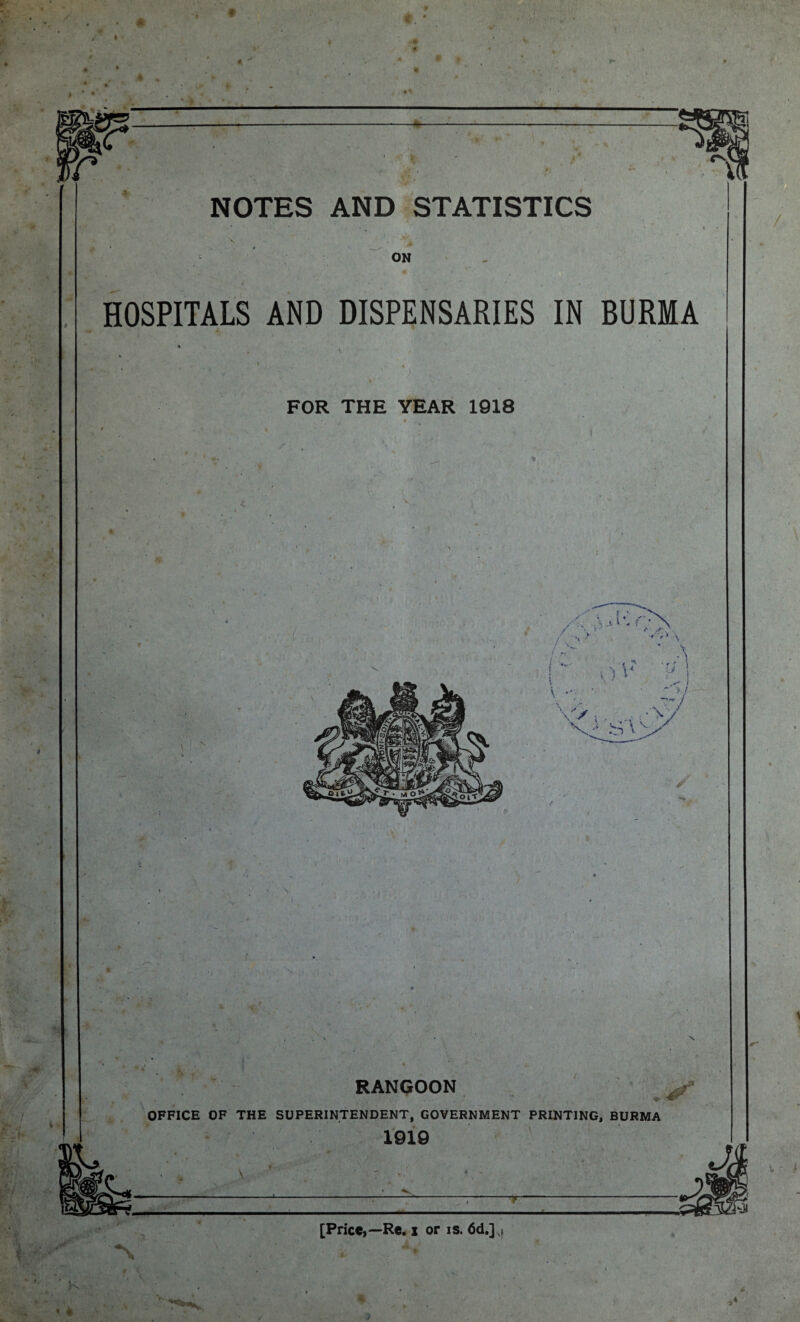 NOTES AND STATISTICS X - t ON HOSPITALS AND DISPENSARIES IN BURMA % • ‘ ■ ) - FOR THE YEAR 1918 » K I RANGOON OFFICE OF THE SUPERINTENDENT, GOVERNMENT PRINTING, BURMA 1919 [Price,—Re. i or is. 6d.] v, %