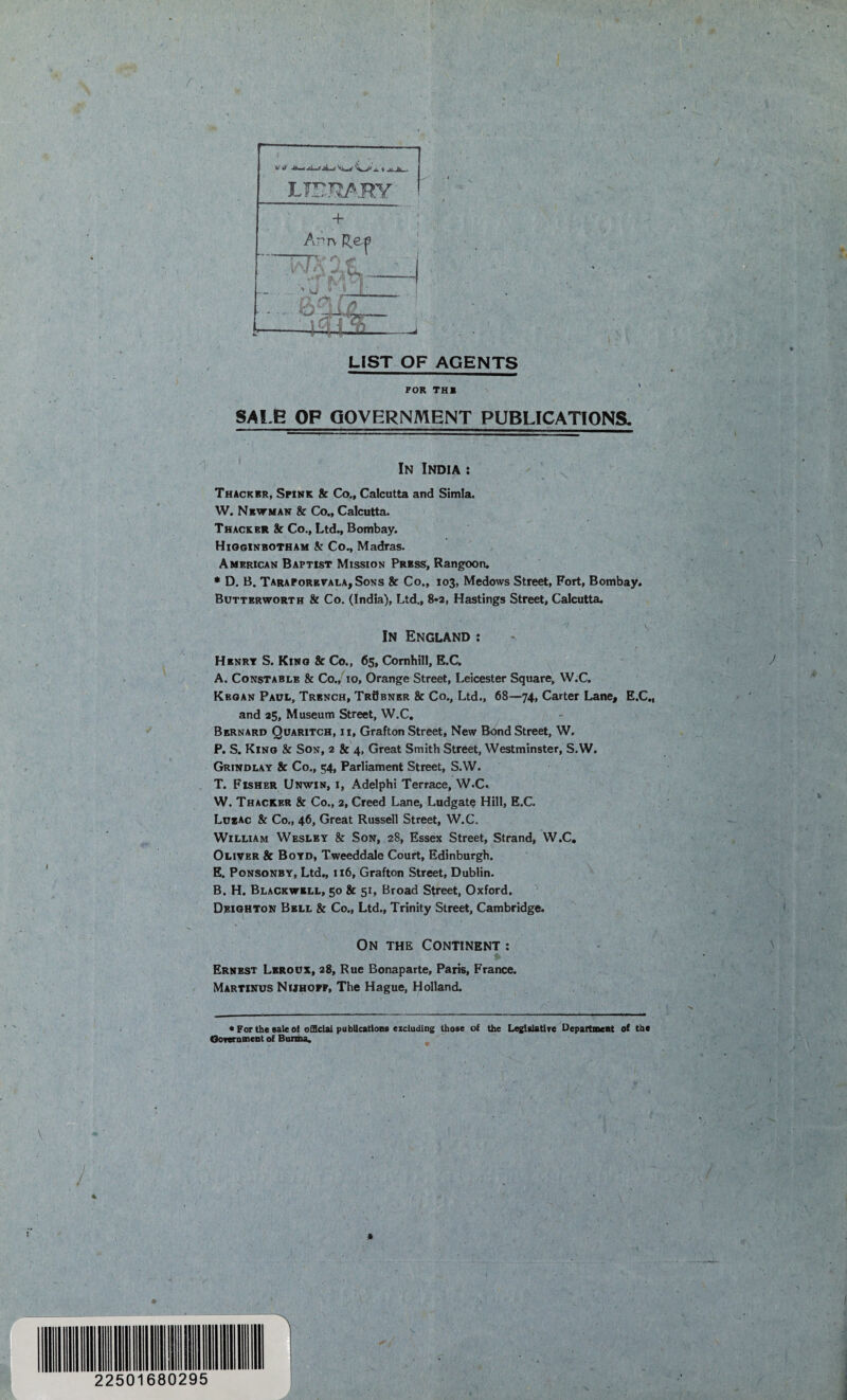 LIBRARY LIST OF AGENTS FOR TH1 SALE OF GOVERNMENT PUBLICATIONS. In India : Thackbr, Spink & Co., Calcutta and Simla. W. Newman & Co., Calcutta. Thacker & Co., Ltd., Bombay. Higginbotham k Co., Madras. American Baptist Mission Press, Rangoon. * D. B. TaraPorevala,Sons & Co., 103, Medows Street, Fort, Bombay. Butterworth & Co. (India), Ltd., 8*2, Hastings Street, Calcutta. In England : Henry S. King & Co., 65, Cornhill, E.C. A. Constable & Co., 10, Orange Street, Leicester Square, W.C. Kbgan Paul, Trench, TrSbner & Co., Ltd., 68—74, Carter Lane, E.C., and 25, Museum Street, W.C. Bernard Quaritch, ii, Grafton Street, New Bond Street, W. P. S. King & Son, 2 & 4, Great Smith Street, Westminster, S.W. Grindlay & Co., 54, Parliament Street, S.W. T. Fisher Unwin, i, Adelphi Terrace, W.C. W. Thacker & Co., 2, Creed Lane, Ludgate Hill, E.C. Lu*ac & Co., 46, Great Russell Street, W.C. William Wesley & Son, 28, Essex Street, Strand, W.C. Oliver & Boyd, Tweeddale Court, Edinburgh. E. Ponsonby, Ltd., 116, Grafton Street, Dublin. B. H. Blackwell, 50 & 51, Broad Street, Oxford. Deighton Bell & Co., Ltd., Trinity Street, Cambridge. On the Continent : Ernest Leroux, 28, Rue Bonaparte, Paris, France. Martinus Nijhopf, The Hague, Holland. • For the sale ot official publications excluding those of the Legislative Department of the Government of Burma.