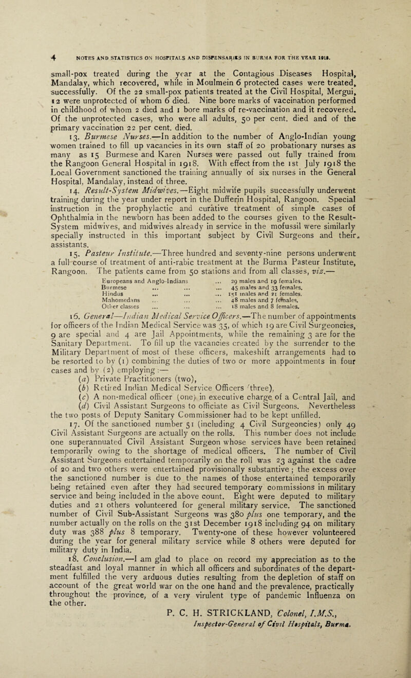 small-pox treated during the year at the Contagious Diseases Hospital, Mandalay, which recovered, while in Moulmein 6 protected cases were treated, successfully. Of the 22 small-pox patients treated at the Civil Hospital, Mergui, 12 were unprotected of whom 6 died. Nine bore marks of vaccination performed in childhood of whom 2 died and 1 bore marks of re-vaccination and it recovered. Of the unprotected cases, who were all adults, 50 per cent, died and of the primary vaccination 22 per cent. died. 13. Burmese Nurses.—In addition to the number of Anglo-Indian young women trained to fill up vacancies in its own staff of 20 probationary nurses as many as 15 Burmese and Karen Nurses were passed out fully trained from the Rangoon General Hospital in 1918. With effect from the 1st July 1918 the Local Government sanctioned the training annually of six nurses in the General Hospital, Mandalay, instead of three. 14. Result-System Midwifes.—Eight midwife pupils successfully underwent training during the year under report in the Dufferin Hospital, Rangoon. Special instruction in the prophylactic and curative treatment of simple cases of Ophthalmia in the newborn has been added to the courses given to the Result- System midwives, and midwives already in service in the mofussil were similarly specially instructed in this important subject by Civil Surgeons and their, assistants. 15. Pasteur Institute.—Three hundred and seventy-nine persons underwent a full course of treatment of anti-rabic treatment at the Burma Pasteur Institute, Rangoon. The patients came from 50 stations and from all classes, viz.— Europeans and Anglo-Indians Burmese Hindus Mahomedans Otter classes 29 males and 19 females. 45 males and 33 females. 151 males and 21 females. 48 males and 7 females. 18 males and 8 females. 15. General—Indian Medical Service Officers.—The number of appointments for officers of the Indian Medical Service was 35, of which 19 are Civil Surgeoncies, 9 are special and 4 are Jail Appointments, while the remaining 3 are for the Sanitary Department. To fill up the vacancies created by the surrender to the Military Department of most of these officers, makeshift arrangements had to be resorted to by (1) combining the duties of two or more appointments in four cases and by (2) employing :— (a) Private Practitioners (two), (b) Retired Indian Medical Service Officers Three), (c) A non-medical officer (one) in executive charge of a Central Jail, and (d) Civil Assistant Surgeons to officiate as Civil Surgeons. Nevertheless the two posts of Deputy Sanitary Commissioner had to be kept unfilled. 17. Of the sanctioned number 51 (including 4 Civil Surgeoncies) only 49 Civil Assistant Surgeons are actually on the rolls. This number does not include one superannuated Civil Assistant Surgeon whose services have been retained temporarily owing to the shortage of medical officers. The number of Civil Assistant Surgeons entertained temporarily on the roll was 23 against the cadre of 20 and two others were entertained provisionally substantive ; the excess over the sanctioned number is due to the names of those entertained temporarily being retained even after they had secured temporary commissions in military service and being included in the above count. Eight were deputed to military duties and 21 others volunteered for general military service. The sanctioned number of Civil Sub-Assistant Surgeons was 380 plus one temporary, and the number actually on the rolls on the 31st December 1918 including 94 on military duty was 388 plus 8 temporary. Twenty-one of these however volunteered during the year for general military service while 8 others were deputed for military duty in India. 18. Conclusion.—I am glad to place on record my appreciation as to the steadfast and loyal manner in which all officers and subordinates of the depart¬ ment fulfilled the very arduous duties resulting from the depletion of staff on account of the great world war on the one hand and the prevalence, practically throughout the province, of a very virulent type of pandemic Influenza on the other. P. C. H. STRICKLAND, Colonel, I.M.S., Inspector-General of Civil Hospitals, Burma.