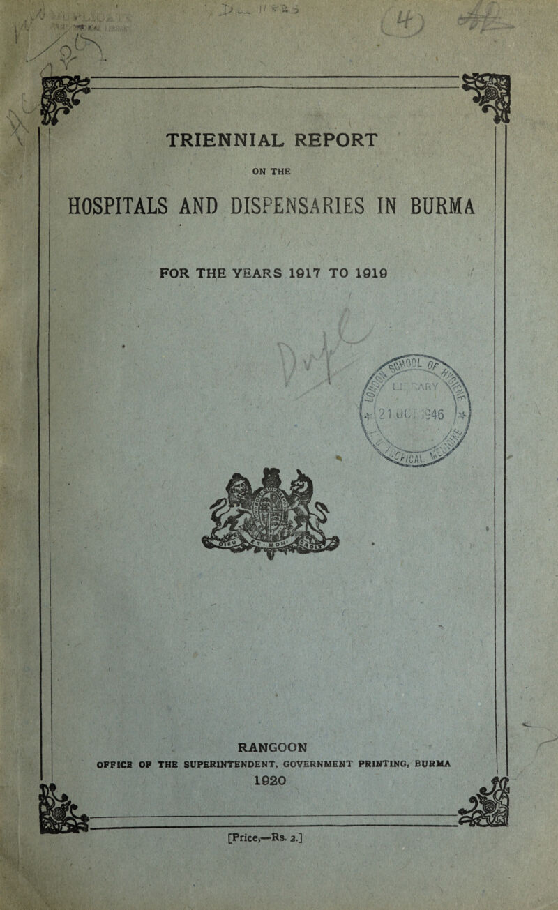 TRIENNIAL REPORT \ ON THE HOSPITALS AND DISPENSARIES IN BURMA RANGOON OFFICE OF THE SUPERINTENDENT, GOVERNMENT PRINTING, BURMA /