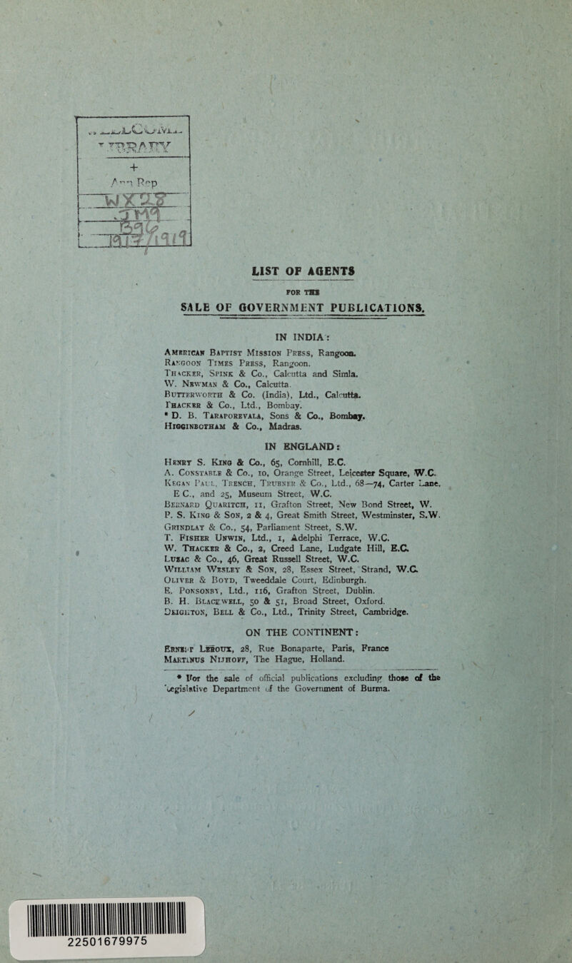 LIST OF AGENTS FOR TH1 SALE OF GOVERNMENT PUBLICATIONS. IN INDIA : American Baptist Mission Press, Rangoon. Rangoon Times Press, Rangoon. Thicker, Spink & Co., Calcutta and Simla. W. Newman & Co., Calcutta. Buttkrworth & Co. (India), Ltd., Calcutta. Thacker & Co., Ltd., Bombay. * D. B. Taraporevala, Sons & Co., Bombay. Higginbotham & Co., Madras. IN ENGLAND: Henry S. King & Co., 65, Comhill, E.C. A. Constable & Co., 10, Orange Street, Leicester Square, W.C. Kegan Pall, Trench, Trubner & Co., Ltd., 68—74, Carter Lane, E C., and 25, Museum Street, W.C. Bernard Quaritch, ii, Grafton Street, New Bond Street, W. P. S. King & Son, 2 & 4, Great Smith Street, Westminster, S.W. Grtndlay & Co., 54, Parliament Street, S.W. T. Fisher Unwin, Ltd., 1, Adelphi Terrace, W.C. W. Thacker & Co., 2, Creed Lane, Ludgate Hill, E.C. Luzac & Co., 46, Great Russell Street, W.C. William Wesley Sl Son, 28, Essex Street, Strand, W.C. Oliver & Boyd, Tweeddale Court, Edinburgh. E. Ponsonbt, Ltd., 116, Grafton Street, Dublin. B. H. Blackwell, 50 & 51, Broad Street, Oxford. Leighton, Bell & Co., Ltd., Trinity Street, Cambridge. ON THE CONTINENT: Erne: r Leroux, 28, Rue Bonaparte, Paris, France MaktlNUS Nijhofe, The Hague, Holland. * For the sale of official publications excluding those of the ’cegislRtivc Department of the Government of Burma.