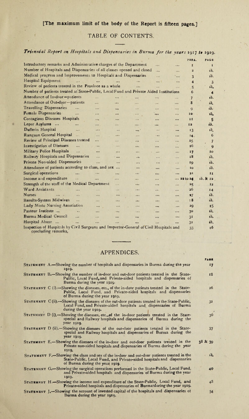 [The maximum limit of the body of the Report is fifteen pages.] TABLE OF CONTENTS. < Triennial Report on Hospitals and Dispensaries in Burma for the years 1917 /# 1919. / para. PAGE Introductory remarks and Administrative charges of the Department ... ... I I Number of Hospitals and Dispensaries of all classes opened and closed • * . ... a ib. Medical progress and Improvements to Hospitals and Dispensaries \ 3 ib. Hospital Equipment ••• ••• • • • ... ... 4 3 Review of patients treated in the Province as a whole ... ... 5 ib. Number of patients treated at State-Public, Local Fund and Private Aided Institutions 6 4 Attendance of In-door—patients ... ••• ... ... 7 ib. Attendance of Out-door—patients • •• * •» .,, ... ... 8 ib. Travelling Dispensaries • •• , , , 1 . , ... ... 9 ib. Female Dispensaries ... •t. 10 ib. Contagious Diseases Hospitals • •• • • • • • • ... ... 11 5 Leper Asylums ... ... ... ... 1a ib. Dufferin Hospital •• • ... M| * * • ... 13 ib. Rangoon General Hospital ... ... ••• * • • ... 6 Review of Principal Diseases treated ... *5 7 Investigation of Diseases ... 16 9 Military Police Hospitals •01 ill ••« ... 17 10 Railway Hospitals and Dispensaries ... Ml . #* ... 18 ib. Private Non-aided Dispensaries ... ... ... *9 ib. Attendance of patients according to class, and sex ... ... ... 30 ib. Surgical operations ... ••• 31 II Income and expenditure • • > ... ... ... • • » aa to 34 ib. k 13 Strength of the staff of the Medical Department ... 25 13 Ward Assistants ... ... 26 14 Nurses ... ••• ... ... ... ib. Results-System Mid wives ... ••• ... ... ... 18 ib. Lady Minto Nursing Association ... »•• ••• ... ... 39 15 Pasteur Institute ... ... ... ... 30 ib. Burma Medical Council ... ... ... ... 31 ib. Hospital Abuse ... ... ... ... ... ... 32 ib. Inspection of Hospitals by Civil Surgeons and Inspector-General of Civil Hospitals and art »- A m O »1. O 33 16 concluding remarks. APPENDICES. Statbm bnt A.—Showing the number of hospitals and dispensaries in Burma during the year 1919. Statbmbnt B.—Showing the number of in-door and out-door patients treated in the State- Public, Local Fund,and Private-aided hospitals and dispensaries of Burma during the year 1919. Statement C (i).—Showing the diseases, etc., of the in-door patients treated in the State- Public, Local Fund, and Private-aided hospitals and dispensaries of Burma during the year 1919. Statement C (ii).—Showing the diseases of the out-door patients treated in the State-Public, Local Fund, and Private-aided hospitals and. dispensaries of Burma during the year 1919. Statement D (i).—-Showing the diseases, etc.,<of the in-door patients treated in the State- special and Railway hospitals and dispensaries of Burma during the year 1919. Statement D (ii).—Showing the diseases of the out-door patients treated in the State- special and Railway hospitals and dispensaries of Burma during the year 1919. Statement E.—Showing the diseases of the in-door and out-door patients treated in the Private non-aided hospitals and dispensaries of Burma during the year 1919. Statement F,—Showing the class and sex of the in-door and out-door patients treated in the State-Public, Local Fund, and Private-aided hospitals and dispensaries of Burma during the year 1919. Statement G.—Showing the surgical operations performed in the State-Public, Local Fund, and Private-aided hospitals and dispensaries of Burma during the year 1919. Statbmbnt H.—Showing the income and expenditure of the State-Public, Local Fund, and Private-aided hospitals and dispensaries of Burma'during the year 1919. Statement J.—Showing the account of invested capital of the hospitals and dispensaries ot Burma during the year 1919, PA0B 17 18 26 32 37 38 & 39 ib. 40 48 54
