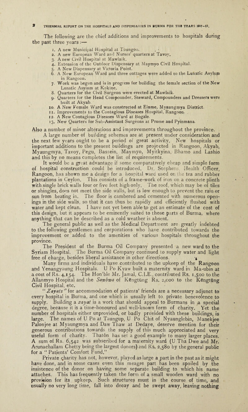 The following are the chief additions and improvements to hospitals during the past three years :— 1. A new Municipal Hospital at Toungoo. , - 2. A new European Ward and Nurses’ quarters at Tavoy. 3. Anew Civil Hospital at Mawlaik. 4. Extension of the Outdoor Dispensary at Maymyo Civil Hospital. 5. A New Dispensary at Victoria Point. 6. A New European Ward and three cottages were added to the Lunatic Asylum in Rangoon. 7. Work was begun and is in progress for building the female section of the New Lunatic Asylum at Kokine. 8. Quarters for the Civil Surgeon were erected at Mawlaik. 9. Quarters for the Head Compounder, Steward, Compounders and Dressers were built at Akyab. 10. A New Female Ward was constructed at Einme, Myaungmya District. 11. Improvements to the Contagious Diseases Hospital, Rangoon. 12. A New Contagious Diseases Ward at Bogale. 13. New Quarters for Sub-Assistant Surgeons at Prome and Pyinmana. Also a number of minor alterations and improvements throughout the province. A large number of building schemes are at present under consideration and the next few years ought to be a period of great activity. New hospitals or important additions to the present buildings are projected in Rangoon, Akyab, Myaungmya, Tavoy, Pegu, Bassein, Maymyo, Myitkyina, Bhamo and Lashio and this by no means completes the list of requirements. It would be a great advantage if some comparatively cheap and simple form of hospital construction could be introduced. Dr. Stephei Health Officer, Rangoon, has shown me a design for a hospital ward used on the tea and rubber plantations in Ceylon. This consists of a frame-work of iron on a concrete plinth with single brick walls four or five feet high only. The roof, which may be of tiles or shingles, does not meet the side walls, but is low enough to prevent the rain or sun from beating in. The floor is cambered and cemented with numerous open¬ ings in the side walls, so that it can thus be rapidly and efficiently flushed with water and kept clean. I have not yet been able t,o get an estimate of the cost of this design, but it appears to be eminently suited to those parts of Burma, where anything that can be described as a cold weather is absent. The general public as well as the Medical Department are greatly indebted to the following gentlemen and corporations who have contributed towards the improvement or added to the amenities of various hospitals throughout the province. The President of the Burma Oil Company presented a new ward to the Syriam Hospital. The Burma Oil Company continued to supply water and light free of charge, besides liberal assistance in other directions. Many firms and individuals have contributed to the upkeep of the Rangoon and Yenangyaung Hospitals. U Po Kyaw built a maternity ward in Ma-ubin at a cost of Rs. 4,154. The Hon’ble Mr. Jamal, C.I.E., contributed Rs. 1,500 to the Allanmyo Hospital and the Sawbwa of Kengtung Rs. 2,000 to the Kengtung Civil Hospital, etc. “ Zay at s,} for accommodation of patients’ friends are a necessary adjunct to every hospital in Burma, and one which is usually left to private benevolence to supply. Building a zayat is a work that should appeal to Burmans in a special degree, because it is a time-honoured and w’ell-known form of charity. Yet the number of hospitals either unprovided, or badly provided with these buildings, is large. The names of U Po at Taungup, U Po Chit of Nyaunglebin, Manekjee Palonjee at Myaungmya and Daw Thaw at Dedaye, deserve mention for their generous contributions towards the supply of this much appreciated and very useful form of charity. Thaton has set a good example to many larger places. A sum of Rs. 6,542 was subscribed for a maternity ward (U Tha Dwe and Mr. Arunachallam Chetty being the largest donors) and Rs. 2,580 by the general public for a “ Patients’ Comfort Fund.” Private qharity has not, however, played as large a jpart in the past as it might have done, and in some cases even this meagre part has been spoiled by the insistence of the donor on having some separate building to which his name attaches. This has frequently taken the form of a small wooden ward with no provkion for its upkeep. Such structures must in the course of time, and usually no very long time, fall into decay and be swept away, leaving nothing