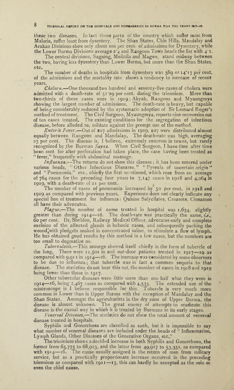 TRIENNIAL REPORT ON THE HOSPITALS AND DISPENSARIES IN BURMA FOR THE YEARS 1*17—1*. these two diseases. In fact those parts of the country which suffer most from Malaria, suffer least from dysentery. The Shan States, Chin Hills, Mandalay and Arakan Divisions show only about one per cent, of admissions for Dysentery, while the Lower Burma Divisions average 2^4 and Rangoon Town heads the list with 4*1. The central divisions; Sagaing, Meiktila and Magwe, stand midway between the two, having less dysentery than Lower Burma, but more than the Shan States, etc. The number of deaths in hospitals from dysentery was 389 or 14*17 per cent, of the admissions and the mortality rate shows a tendency to increase of recent years. Cholera.—One thousand two hundred and seventy-five cases of cholera were admitted with a death-rate of 51 ‘29 per cent, during the triennium. More than two-thirds of these cases were In i9i9;Akyab, Rangoon and Myaungmya showing the largest number of admissions. The death-rate is heavy, but capable of being considerably reduced by the systematic adoption of Sir Leonard Roger’s method of treatment. The Civil Surgeon, Myaungmya, reports nine recoveries out of ten cases treated. The existing conditions for the segregation of infectious disease, before alluded to, militate against the prompt use of the method. Enteric Fever.—Out of 207 admissions in 1919, 107 were distributed almost equally between Rangoon and Mandalay. The death-rate was high, averaging 25 per cent. The disease is, I believe, extremely common in towns, but rarely recognized by the Burman Sayas. When Civil Surgeon, I have time after time been sent for after perforation had taken place, the case having been treated as fever,” frequently with abdominal massage. Influenza.—The returns do not show this disease ; it has been entered under various heads,  Other Infectious Diseases, ”  Pyrexia of uncertain origin ” and Pneumonia,” etc., chiefly the first mentioned, which rose from an average of 764 cases for the preceding four years to 7,147 cases in 1918 and 4,064 in 1919, with a death-rate of 21 per cent. The number of cases of pneumonia increased by 50 percent, in 1918 and 1919 as compared with previous years. Experience does not clearly indicate any special line of treatment for influenza: Quinine Salycilates, Creasote, Cinnamon all have their advocates. Plague.—The. number of cases treated in hospital was 1,634, slightly greater than during 1914—16. The death-rate was practically the same, /.e., 60 per cent. Dr. Sheldon, Railway Medical Officer, advocates early and complete excision of the affected glands in bubonic cases, and subsequently packing the wound^with pledgets soaked in concentrated saline, to stimulate a flow of lymph. He has obtained good results by this method in a few cases, but the numbers are too small to dogmatize on. Tuberculosis.—This scourge showed itself chiefly in the form of tubercle of the lung. There were 11,501 in and out-door patients treated in 1917—19 as compared with 9,91 1 in 1914—16. The increase was censidered by some observers to be due to influenza; that tubercle wras in fact a common sequela to that disease. The statistics do not bear this out, the number of cases in 1918 and 1919 being fewer than those in 1917. Other tubercular diseases were- little more than one half what they were in 1914—16, being 2,467 cases as compared with 4,535. The extended use of the miscroscope is I believe responsible for this. Tubercle is very much more common in Lower than in Upper Burma with the exception of Mandalay and the Shan States. Amongst the agriculturists in the dry zone of Upper Burma, the disease is almost unknown. The great enemy of attempts to eradicate this disease is the casual way in which it is treated by Burmans in its early stages. Venereal Diseases.—The statistics do not show the total amount of venereal disease treated in hospitals. Syphilis and Gonorrhoea are classified as such, but it is impossible to say what number of venereal diseases are included under the heads of “ Inflammation, Lymph Glands, Other Diseases of the Generative Organs, etc.” The triennium shows a decided increase in both Syphilis and Gonorrhoea, the former from 65,775 to 68,923, and the latter from 49,917 to 53,331, as compared with 1914—16. The cause usually assigned is the return of men from military service, but as a practically proportionate increase occurred in the preceding triennium as compared with 1911 —13, this can hardly be accepted as the sole or even the chief cause.