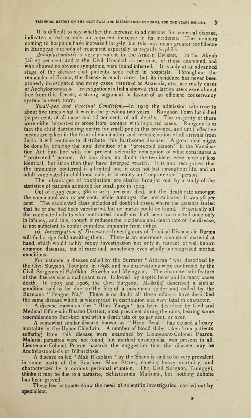 It is difficult to say whether the increase in admissions for venereal disease, indicates a real or only an apparent increase in its incidence. The numbers coming to hospitals have increased largely, but this mav mean greater confidence in European methods of treatment especially as regards Syphilis. Anchylostomiasis is very prevalent in the Arakin Division. In the: Akyab Jail 27 per cent, and at the Civil Hospital 24 per cent, of those examined, and who showed no obvious symptoms, were found infected. It is only at an advanced stage of the disease that patients seek relief in hospitals. Throughout the remainder of Burma, the disease is much rarer, but its incidence has never been properly investigated and many cases returned as Anaemia, etc., are really cases of Anchylostomiasis. Investigations in India showed that latrine users were almost •free from this disease, a strong argument in favour of an efficient conservancy system in every town. Small-pox and Vaccinal Condition.—In 1919 the admission rate rose to about five times what it was in the previous two years. Rangoon Town furnished 72 per cent, of all cases and 76 per cent, of all deaths. The majority of these were either imported or arose from contact with imported cases. Rangoon is in fact the chief distributing centre for small pox in this province, and until effective means are taken in the form of vaccination and re-vaccination of all arrivals from India, it will continue to distribute this loathsome disease. A great deal might be done by bringing the legal definition of a ‘‘protected person” in the Vaccina¬ tion Act into line with the present scientific conception of what constitutes a “protected” person. At one time, no doubt the two ideas were more or less identical, but since then they have diverged greatly. It is now recognised that the immunity conferred is a limited one, it does not last throughout life, and an adult vaccinated in childhood only, is in reality an “ unprotected ” person. The advantages of vaccination are clearly brought out by a study of the statistics of patients admitted for small-pox in 1919. Out of 1,553 cases, 380 or 24*4 per cent, died, but the death rate amongst the vaccinated was 15 per cent, while amongst the unvaccirated it was 36 per cent. The vaccinated class includes all doubtful cises, where the patients stated that he or she had been vaccinated, but no marks could be found. Practically all the vaccinated adults who contracted small-pox had been vaccinated once only in infancy, and this, though it reduces the incidence and death rate of the disease, is not sufficient to confer complete immunity from either. 16. Investigation of Diseases.—Investigators of Tropical Diseases in Burma will find a ripe field awaiting them. There is an enormous amount of material at hand, which would richly repay investigation not only in respect of well known common diseases, but of rarer and sometimes even wholly unrecognized morbid conditions. For instance, a disease called by the Burmans “ Athama ” was described by the Civil Surgeon, Toungoo, in 1898, and his observations were confirmed by the Civil Surgeons of Pakftkku, Shwebo and Myingyan. The characteristic feature of the disease was a malignant sore, followed by septic fever and in many cases death. In 1905 and 1906, the Civil Surgeon, Meiktila* described a similar condition said to be due to the bite of a poisonous spider and called by the Burmans “ Pengoo Na.” There is no doubt all these officers have described the same disease which is widespread in distribution and very fatal in character. A disease known as the “ Hton Yawga” has been described by Civil and Medical Officers in Bhamo District, most prevalent during the rains, bearing some resemblance to Beri-beri and with a death rate of 50 per cent, or over. A somewhat similar disease known as “ Hton Swai ” has caused a heavy mortality in the Upper Chindwin. A number of blood slides taken from patients suffering from this disease were examined by Lieutenant-Colonel Pearce. Malarial parasites were not found, but marked eosinophilia was present in all. Lieutenant-Colonel Pearce hazards the suggestion that the disease may be Anchylostomiasis or Bilharziosis. A disease called “ Mak Hkaolam ” by the Shans is said to be very prevalent in some parts of the Southern Shan States, causing heavy mortality, and characterized by a curious peri-anal eruption. The Civil Surgeon, Taunggyi, thinks it may be due to a parasite, Schistosoma Mansonii, but nothing definite has been proved. These few instances show the need of scientific investigation carried out by specialists. t