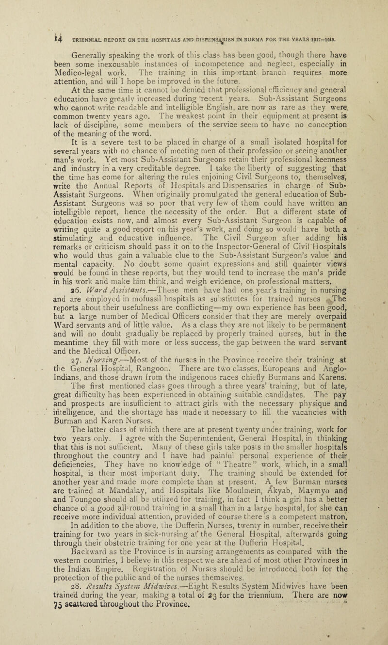 Generally speaking the work of this class has been good, though there have been some inexcusable instances of incompetence and neglect, especially in Medico-legal work. The training in this important branch requires more attention, and will I hope be improved in the future. At the same time it cannot be denied that professional efficiency and general education have greatly increased during 'recent years. Sub-Assistant Surgeons who cannot write readable and intelligible English, are now as rare as they were, common twenty years ago. The weakest point in their equipment at present is lack of discipline, some members of the service seem to have no conception of the meaning of the word. It is a severe test to be placed in charge of a small isolated hospital for several years with no chance of meeting men of their profession or seeing another man’s work. Yet most Sub-Assistant Surgeons retain their professional keenness and industry in a very creditable degree. I take the liberty of suggesting that the time has come for altering the rules enjoining Civil Surgeons to, themselves, write the Annual Reports of Hospitals and Dispensaries in charge of Sub- Assistant Surgeons. When originally promulgated the general education of Sub- Assistant Surgeons was so poor that very few of them could have written an intelligible report, hence the necessity of the order. But a different state of education exists now, and almost every Sub-Assistant Surgeon is capable of writing quite a good report on his year’s work, and doing so would have both a stimulating and educative influence. The Civil Surgeon after adding his remarks or criticism should pass it on to the Inspector-General of Civil Hospitals who would thus gain a valuable clue to the Sub-Assistant Surgeon’s value and mental capacity. No doubt some quaint expressions and still quainter views would be found in these reports, but they would tend to increase the man’s pride in his work and make him think, and weigh evidence, on professional matters. 25. Ward Assistants.—These men have had one year’s training in nursing and are employed in mofussil hospitals as substitutes for trained nurses The reports about their usefulness are conflicting—my own experience has been good, but a large number of Medical Officers consider that they are merely overpaid Ward servants and of little value. As a class they are not likely to be permanent and will no doubt gradually be replaced by properly trained nurses, but in the meantime they fill with more or less success, the gap between the ward servant and the Medical Officer. 27. Nursing.—Most of the nurses in the Province receive their training at the General Hospital, Rangoon. There are two classes, Europeans and Anglo- Indians, and those drawn from the indigenous races chiefly Burmans and Karens. The first mentioned class goes through a three years’ training, but of late, great difficulty has been experienced in obtaining suitable candidates. The pay and prospects are insufficient to attract girls with the necessary physique and intelligence, and the shortage has made it necessary to fill the vacancies with Burman and Karen Nurses. The latter class of which there are at present twenty under training, work for two years only. I agree with the Superintendent, General Hospital, in thinking that this is not sufficient. Many of these girls take posts in the smaller hospitals throughout the country and I have had painful personal experience of their deficiencies. They have no knowledge of “ Theatre” work, which, in a small hospital, is their most important duty. The training should be extended for another year and made more complete than at present. A few Burman nurses are trained at Mandalay, and Hospitals like Moulmein, Akyab, Maymyo and and Toungoo should all be utilized for training, in fact I think a girl has a better chance of a good all-round training in a small than in a large hospital, for she can receive more individual attention, provided of course there Is a competent matron. In addition to the above, the Dufferin Nurses, twenty in number, receive their training for two years in sick-nursing at* the General Hospital, afterwards going through their obstetric training for one year at the Dufferin Hospital. Backward as the Province is in nursing arrangements as compared with the western countries, 1 believe in this respect we are ahead of most other Provinces in the Indian Empire. Registration of Nurses should be introduced both for the protection of the public and of the nurses themselves. 28. Results System Midwives.—Eight Results System Midwives have been trained during the year, making a total of 23 for the triennium. There are now 75 scattered throughout the Province.