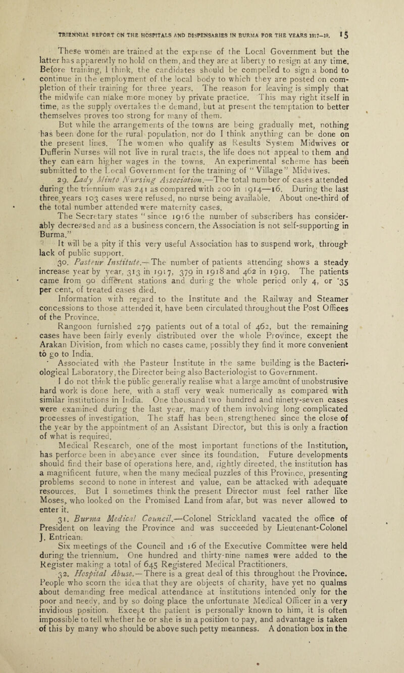 These women are trained at the exp* nse of the Local Government but the latter has apparently no hold on them, and they are at liberty to resign at any time. Before training, 1 think, the candidates should be compelled to sign a bond to continue in the employment of the local body to which they are posted on com¬ pletion of their training for three years. The reason for leaving is simply that the midwife can make more money by private practice. This may right itself in time, as the supply overtakes the demand, but at present the temptation to better themselves proves too strong for many of them. But while the arrangements of the torvns are being gradually met, nothing has been done for the rural population, nor do I think anything can be done on the present lines. The women who qualify as Results System Midwives or Dufferin Nurses will not live in rural tracts, the life does not appeal to them and they can earn higher wages in the towns. An experimental scheme has been submitted to the Local Government for the training of “ Village Midwives. 29. Lady Minto Nursing Association.—The total number of cases attended during the triennium was 241 as compared with 200 in 1914—16. During the last three years 103 cases were refused, no nurse being available. About one-third of the total number attended were maternity cases. The Secretary states “since 1916 the number of subscribers has consider¬ ably decreased and as a business concern, the Association is not self-supporting in Burma. It will be a pity if this very useful Association has to suspend work, through lack of public support. 30. Pasteur Institute.— The number of patients attending shows a steady increase year by year, 313 in 1917, 379 in 1918 and 462 in 1919. The patients came from 90 different stations and during the whole period only 4, or *35 per cent, of treated cases died. Information with regard to the Institute and the Railway and Steamer concessions to those attended it, have been circulated throughout the Post Offices of the Province. Rangoon furnished 279 patients out of a total of 462, but the remaining cases have been fairly evenly distributed over the whole Province, except the Arakan Division, from which no cases came, possibly they find it more convenient to go to India. Associated with the Pasteur Institute in the same building is the Bacteri¬ ological Laboratory, the Director being also Bacteriologist to Government. I do not think the public generally realise what a large amount of unobstrusive hard work is done here, with a staff very weak numerically as compared with similar institutions in India. One thousand two hundred and ninety-seven cases were examined during the last year, many of them involving long complicated processes of investigation. The staff has been strengthened since the close of the year by the appbintment of an Assistant Director, but this is only a fraction of what is required. Medical Research, one of the most important functions of the Institution, has perforce been in abe}ance ever since its foundation. Future developments should find their base of operations here, and, rightly directed, the institution has a magnificent future, when the many medical puzzles of this Province, presenting problems second to none in interest and value, can be attacked with adequate resources. But I sometimes think the present Director must feel rather like Moses,, who looked on the Promised Land from afar, but was never allowed to enter it. 31. Burma Medical Council.—Colonel Strickland vacated the office of President on leaving the Province and was succeeded by Lieutenant-Colonel J. Entrican. Six meetings of the Council and 16 of the Executive Committee were held during the triennium. One hundred and thirty-nine names were added to the Register making a total of 645 Registered Medical Practitioners. 32. Hospital Abuse. — There is a great deal of this throughout the Province. People wrho scorn the idea that they are objects of charity, have yet no qualms about demanding free medical attendance at institutions intended only tor the poor and needy, and by so doing place the unfortunate Medical Officer in a very invidious position. Except the patient is personally known to him, it is often impossible to tell whether he or she is in a position to pay, and advantage is taken of this by many who should be above such petty meanness. A donation box in the