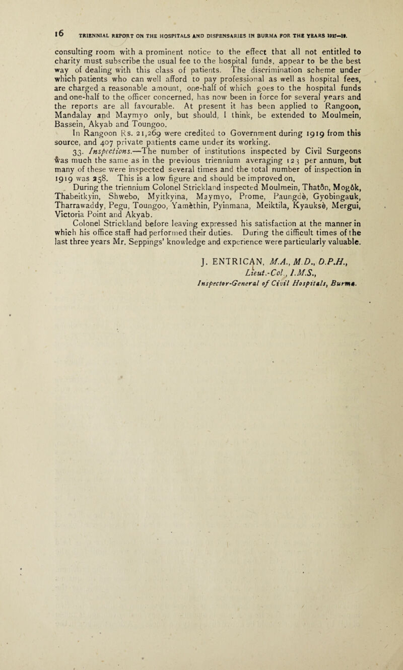 consulting room with a prominent notice to the effect that all not entitled to charity must subscribe the usual fee to the hospital funds, appear to be the best way of dealing with this class of patients. The discrimination scheme under which patients who can well afford to pay professional as well as hospital fees, are charged a reasonable amount, one-half of which goes to the hospital funds and one-half to the officer concerned, has now been in force for several years and the reports are all favourable. At present it has been applied to Rangoon, Mandalay and Maymyo only, but should. I think, be extended to Moulmein, Bassein, Akyab and Toungoo. In Rangoon Rs. 21,269 were credited to Government during 1919 from this source, and 407 private patients came under its working. 33. Inspections.—The number of institutions inspected by Civil Surgeons was much the same as in the previous triennium averaging 123 per annum, but many of these were inspected several times and the total number of inspection in 1919 was 258. This is a low figure and should be improved on. _ During the triennium Colonel Strickland inspected Moulmein, That&n, Mog6k, Thabeitkyin, Shwebo, Myitkyina, Maymyo, Prome, Paungdk, Gyobingauk, Tharrawaddy, Pegu, Toungoo, Yamfcthin, Pyinmana, Meiktila, Kyauksd, Mergui, Victoria Point and Akyab. Colonel Strickland before leaving expressed his satisfaction at the manner in which his office staff had performed their duties. During the difficult times of the last three years Mr. Seppings’ knowledge and experience were particularly valuable. J. ENTRICAN, M.A., M.D., D.PM., Lieut.‘Col., l.Af.S., Inspector-General of Civil Hospitals, Burnt*.