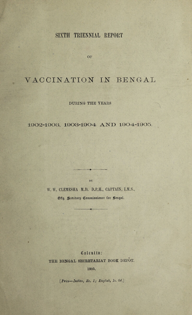 SIXTH TRIENNIAL REPORT VACCINATION IN BENGAL DURING THE YEARS 1902-1903, 1903-1904 AND 1904-1905. 4 * BY W. W. CLEMESHA M.D. D.P.H., CAPTAIN, I.M.S., ©ffg. <§;mitarg Commissioner for Bengal. Calcutta; THE BENGAL SECRETABIAT BOOK DEPOT. 1905. [Price—Indian, Me. 1; English, Is. 6d.\