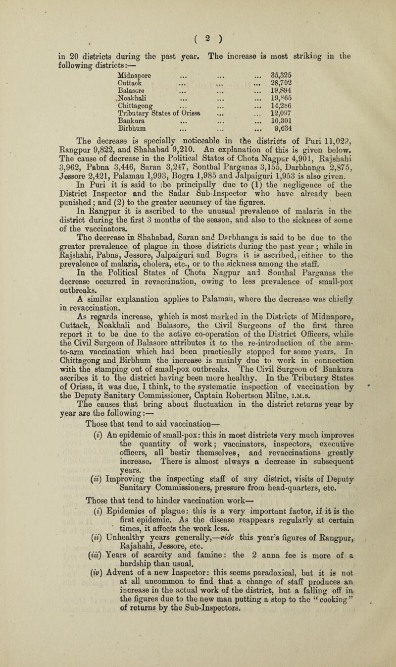 in 20 districts during the past year. The increase is most striking in the following districts:— Midnapore ... 35,325 Cuttack ... 28,702 Balasore ... 19,894 .Noakhali ... 19,865 Chittagong ... 14,286 Tributary States of Orissa ... 12,097 Bankara ... 10.301 Birbhum ... 9,634 The decrease is specially noticeable in the districts of Puri 11,02;}, Rangpur 9,822, and Shahabad 9,210. An explanation of this is given below. The cause of decrease in the Political States of Chota Nagpur 4,901, Rajshahi 3,962, Pabna 3,446, Saran 3,247, Sontbal Parganas 3,155, Darbhanga 2,875, Jessore 2,421, Palamau 1,993, Bogra 1,985 and Jalpaiguri 1,953 is also given. In Puri it is said to ibe principally due to (1) the negligence of the District Inspector and the Sadar Sub-Inspector who have already been punished; and (2) to the greater accuracy of the figures. In Rangpur it is ascribed to the unusual prevalence of malaria in the district during the first 3 months of the season, and also to the sickness of some of the vaccinators. The decrease in Shahabad, Saran and Darbhanga is said to be due to the greater prevalence of plague in those districts during the past year; while in Rajshahi, Pabna, Jessore, Jalpaiguri and Bogra it is ascribed, \ either to the prevalence of malaria, cholera, etc., or to the sickness among the staff. In the Political States of Chota Nagpur and Sonthal Parganas the decrease occurred in re vaccination, owing to less prevalence of small-pox outbreaks. A similar explanation applies to Palamau, where the decrease was chiefly in revaccination. As regards increase, \vhich is most marked in the Districts of Midnapore, Cuttack, Noakhali and Balasore, the Civil Surgeons of the first three report it to be due to the active co-operation of the District Officers, while the Civil Surgeon of Balasore attributes it to the re-introduction of the arm- to-arm vaccination which had been practically stopped for some years. In Chittagong and Birbhum the increase is mainly due to work in connection with the stamping out of small-pox outbreaks. The Civil Surgeon of Bankura ascribes it to the district having been more healthy. In the Tributary States of Orissa, it was due, I think, to the systematic inspection of vaccination by the Deputy Sanitary Commissioner, Captain Robertson Milne, i.m.s. The causes that bring about fluctuation in the district returns year by year are the following:— Those that tend to aid vaccination— (i) An epidemic of small-pox: this in most districts very much improves the quantity of work; vaccinators, inspectors, executive officers, all bestir themselves, and revaccinations greatly increase. There is almost always a decrease in subsequent years. (ii) Improving the inspecting staff of any district, visits of Deputy Sanitary Commissioners, pressure from head-quarters, etc. Those that tend to hinder vaccination work— (*) Epidemics of plague: this is a very important factor, if it is the first epidemic. As the disease reappears regularly at certain times, it affects the work less. (ii) Unhealthy years generally,—vide this year’s figures of Rangpur, Rajahahi, Jessore, etc. {in) Years of scarcity and famine: the 2 anna fee is more of a hardship than usual. (iv) Advent of a new Inspector: this seems paradoxical, but it is not at all uncommon to find that a change of staff produces an increase in the actual work of the district, but a falling off in the figures due to the new man putting a stop to the “ cooking” of returns by the Sub-Inspectors.