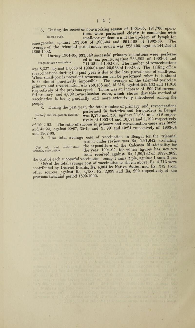 6. During the recess or non-working season of 1904-05, 191,700 opera¬ tions were performed chiefly in connection with Eecess work. small-pox epidemics and the up-keep of lymph for emergencies, against 193,056 of 1903-04 and 291,460 of 1902-03 The average of the triennial period under review was 225,405, against 144,244 ot 1899-1902. , . , 7. During 1904-05, 832,542 successful primary operations were perform¬ ed in six points, against 733,802 of 1903-04 and six-puncture vaccination. 7^ 221 of 1902-03. The number of revaccinations was 8,337, against 11,653 of 1903-04 and 25,963 of 1902-03. The falling off in revaccinations during the past year is due to the less prevalence of small-pox. When small-pox is prevalent revaccination can be porformed, when it is absent it is almost practically impossible. The average of. the triennial period in primary and revaccination was 759,188 and 15,318, against 549,432 and 11,316 respectively of the previous epoch. There was an increase of 209,756 success¬ ful primary and 4,002 revaccination cases, which, shows that this method of vaccination is being gradually and more extensively introduced among the ^ ^3, During the past year, the total number of primary and revaccinations performed in factories and tea-gardens in Bengal Factory and tea-garden vaccina- was 9,276 and 210, against 11,034 and 879 respec- t,on* tively of 1903-04 and 10,071 and 1,192 respectively of 1902-03. The ratio of success in primary and revaccination cases was 98*72 and 45*23, against 99*07, 35*49 and 95*99 and 49*24 respectively of 1903-04 and 1902-03. , 9. The total average cost of vaccination m Bengal tor the triennial period under review was Rs, 1,97,642, excluding Cost Of, and contribution the expenditure of the Calcutta Municipality for towards, vaccination. the year 1904-05, for which figures has not yet been received, against Rs. 1,86,782 of 1899-1902, the cos^of each successful vaccination being ! anna 2 pie, against 1 anna 3 pie. Out of the total average cost of vaccination as shown above, Rs. 4,713 were contributed by District Boards, Rs. 4,004 by Native States, and Rs. 212 from other sources, against Rs. 4,188, Rs. 2,399 and Rs. 292 respectively of the previous triennial period 1899-1902.