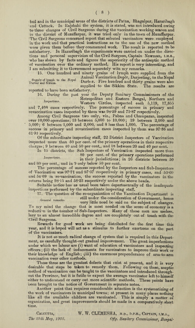 Supply of lymph to the Nepal Durbar and Sikkim. bad and in the municipal areas of the districts of Paina, Bhagalpur, Hazaribagh and Cuttack. In Rajshahi the system, it is stated, was not introduced owing to three changes of Civil Surgeons during the vaccination working season and in the district of Muzaffarpur, it was tried only in the town of Muzaffarpur. The Civil Surgeons concerned report that selected vaccinators were employed in the work and that practical instructions as to the use of the new method were given them before they commenced work. The result is reported to be satisfactory. In Hazaribagh the experiments were carried on under the direc¬ tions and personal supervision of the Civil Surgeon, Captain Newman, i.m.s., who has shown by facts and figures the superiority of the antiseptic method of vaccination over the ordinary method. His report is very interesting, and I am submitting it to Government separately witn my remarks. 15. One hundred and ninety grains of lymph were supplied from the Animal Vaccination Depot, Darjeeling, to the Nepal Durbar. Five hundred and thirty grains were also supplied to the Sikkim State. The results are reported to have been satisfactory. 16. During the past year the Deputy Sanitary Commissioners of the Metropolitan and Eastern Bengal, Northern and nspections. Western Circles, inspected each 5,119, 17,855 and 7,408 cases respectively. The percentage of success in primary and revaccination cases inspected by them was 96*59 and 75*87 respectively. Among Civil Surgeons two only, viz., Pabna and Champaran, inspected over 10,000operations; 13 between 5,000 to 10,000; 19 between 2,000 and 5,000; 6 between 1,000 and 2,000, and 8 less than 1,000. The percentage of success in primary and re vaccination cases inspected by them was 97*86 and 6T93 respectively. Of the subordinate inspecting staff, 22 District Inspectors of Vaccination inspected more than 50 per cent, of the primary operations in their respective charges; 9 between 40 and 50 per cent., and 18 between 20 and 40 per cent. In 15 districts, the Sub Inspectors of Vaccination inspected more than 80 per cent, of the primary operations performed nspectxons. iu their jurisdictions; in 26 districts between 50 and 80 per cent., and in 9 only below 50 per cent. The percentage of success reported by the Inspectors and Sub-Inspectors of Vaccination was 97*71 and 97*37 respectively in primary cases, and 53*60 and 54 09 in re-vaccination, the success reported by the vaccinators in the returns being 98*15 and 58*23 respectively under the above heads. Suitable notice has as usual been taken departmentally of the inadequate inspections performed by the subordinate inspecting staff. 17. The question of the re-organization of the Vaccination Department is still under the consideration of Government, hence very little need be said on the subject of changes. To my mind, the change that is most needed on the score of economy is a reduction in the number of Sub-Inspectors. Many of these men are useless, lazy to an almost incredible degree and are completely out of touch with the Civil Surgeons. Rewards for good work are being distributed for the first time this year, and it is hoped will act as a stimulus to further exertions on the part of the vaccinators. It is not so much radical change of system that is required in this Depart¬ ment, as carefully thought-out gradual improvement. The great imperfections under which we labour are (i) want of education of vaccinators and inspecting officers ; (ii) the lack of inducements for vaccinators to improve their work or their knowledge of English; (iff) the enormous preponderance of arm-to -arm vaccination over other methods. These three are the greatest defects that exist at present, and it is very desirable that steps be taken to remedy them. Following on these, aseptic method of vaccination can be taught to the vaccinators and introduced through¬ out the Province, but it is futile to expect the average vaccinator left to himself either to understand or carry out more scientific methods. These points have been brought to the notice of Government in separate notes. Another point that requires considerable attention is the systematizing of the work of vaccinators in municipal towns; at present in many places nothing like all the available children are vaccinated. This is simply a matter of organization, and great improvements should be made in a comparatively short time. question General remarks. Calcutta, The 20 th May) 1905. W. W. CLEMESHA, m.d., d.p.h,, Captain, i.m.s., Oflg, Sanitary Commissioner, Bengal*