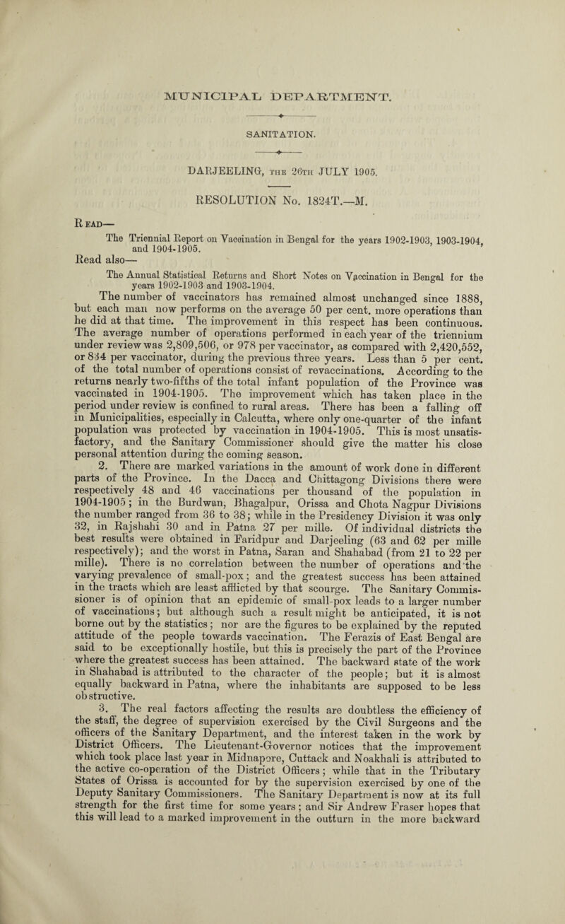 MTTNICirUYlh DEPARTMENT. -♦— SANITATION. DARJEELING, the 26th JULY 1905. RESOLUTION No. 1824T.—M. R EAD— The Triennial Report on Yacoination in Bengal for the years 1902-1903, 1903-1904 and 1904-1905. ’ Read also— The Annual Statistical Returns and Short Notes on Vaccination in Bengal for the years 1902-1903 and 1903-1904. The number of vaccinators has remained almost unchanged since 1888, but each man now performs on the average 50 per cent, more operations than he did at that time. The improvement in this respect has been continuous. The average number of operations performed in each year of the triennium under review was 2,809,506, or 978 per vaccinator, as compared with 2,420,552, or 834 per vaccinator, during the previous three years. Less than 5 per cent, of the total number of operations consist of revaccinations. .According to the returns nearly two-fifths of the total infant population of the Province was vaccinated in 1904-1905. The improvement which has taken place in the period under review is confined to rural areas. There has been a falling off in Municipalities, especially in Calcutta, where only one-quarter of the infant population was protected by vaccination in 1904-1905. This is most unsatis¬ factory, and the Sanitary Commissioner should give the matter his close personal attention during the coming season. 2. There are marked variations in the amount of work done in different parts of the Province. In the Dacca and Chittagong Divisions there were respectively 48 and 46 vaccinations per thousand of the population in 1904-1905; in the Burdwan, Bhagalpur, Orissa and Chota Nagpur Divisions the number ranged from 36 to 38; while in the Presidency Division it was only 32, in Rajshahi 30 and in Patna 27 per mille. Of individual districts the best results were obtained in Paridpur and Darjeeling (63 and 62 per mille respectively); and the worst in Patna, Saran and Shahabad (from 21 to 22 per mille). There is no correlation between the number of operations and’the varying prevalence of small-pox; and the greatest success has been attained in the tracts which are least afflicted by that scourge. The Sanitary Commis¬ sioner is of opinion that an epidemic of small-pox leads to a larger number of vaccinations; but although such a result might be anticipated, it is not borne out by the statistics; nor are the figures to be explained by the reputed attitude of the people towards vaccination. The Ferazis of East Bengal are said to be exceptionally hostile, but this is precisely the part of the Province where the greatest success has been attained. The backward state of the work in Shahaoad is attributed to the character of the people; but it is almost equally backward in Patna, where the inhabitants are supposed to be less ob structive. 3. The real factors affecting the results are doubtless the efficiency of the staff, the degree of supervision exercised by the Civil Surgeons and the officers of the Sanitary Department, and the interest taken in the work by District Officers. The Lieutenant-Governor notices that the improvement which took place last year in Midnapere, Cuttack and Noakhali is attributed to the active co-operation of the District Officers; while that in the Tributary States of Orissa is accounted for by the supervision exercised by one of the Deputy Sanitary Commissioners. The Sanitary Department is now at its full strength for the first time for some years ; and Sir Andrew Fraser hopes that this will lead to a marked improvement in the outturn in the more backward