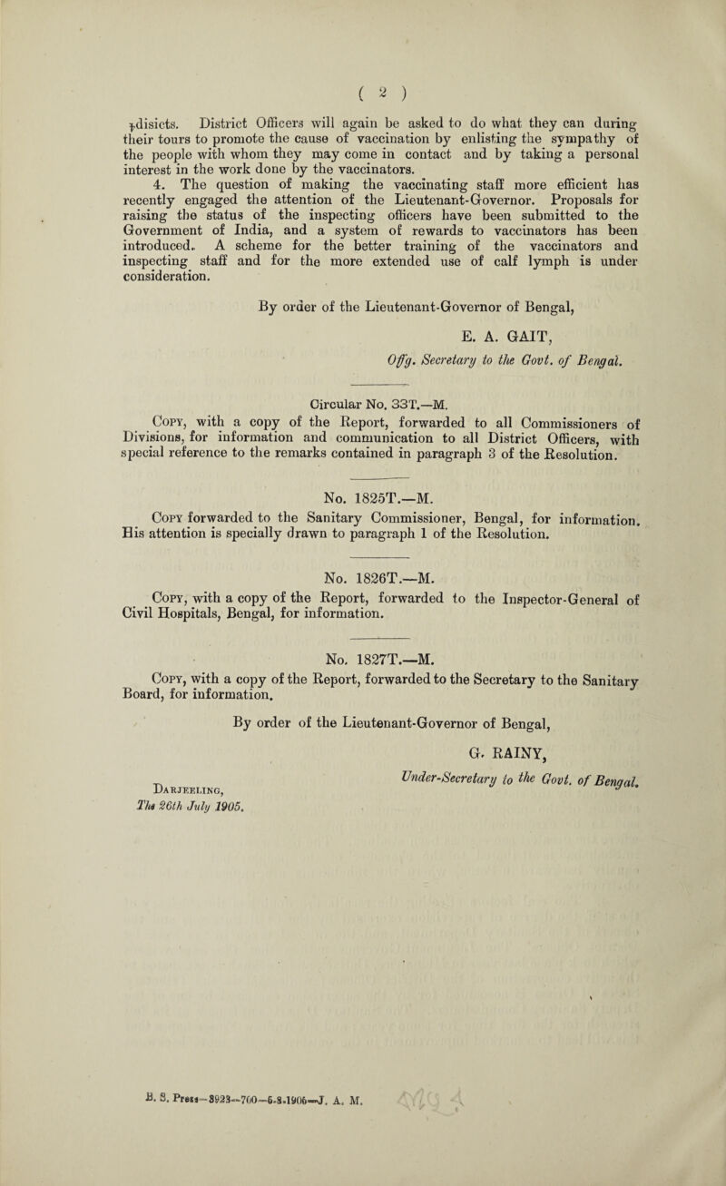 ( 2 ) ^.disicts. District Officers will again be asked to do what they can during their tours to promote the cause of vaccination by enlisting the sympathy of the people with whom they may come in contact and by taking a personal interest in the work done by the vaccinators. 4. The question of making the vaccinating staff more efficient has recently engaged the attention of the Lieutenant-Governor. Proposals for raising the status of the inspecting officers have been submitted to the Government of India, and a system of rewards to vaccinators has been introduced.. A scheme for the better training of the vaccinators and inspecting staff and for the more extended use of calf lymph is under consideration. By order of the Lieutenant-Governor of Bengal, E. A. GAIT, Ofg. Secretary to the Govt, of Bengal. Circular No. 33T.—M. Copy, with a copy of the Report, forwarded to all Commissioners of Divisions, for information and communication to all District Officers, with special reference to the remarks contained in paragraph 3 of the Resolution. No. 1825T.—M. Copy forwarded to the Sanitary Commissioner, Bengal, for information. His attention is specially drawn to paragraph 1 of the Resolution. No. 1826T.—M. Copy, with a copy of the Report, forwarded to the Inspector-General of Civil Hospitals, Bengal, for information. No. 1827T.—M. Copy, with a copy of the Report, forwarded to the Secretary to the Sanitary Board, for information. By order of the Lieutenant-Governor of Bengal, G. RAINY, Undersecretary to the Govt, of Bengal. xJ A RJEELINGj Thi 26th July 1905.