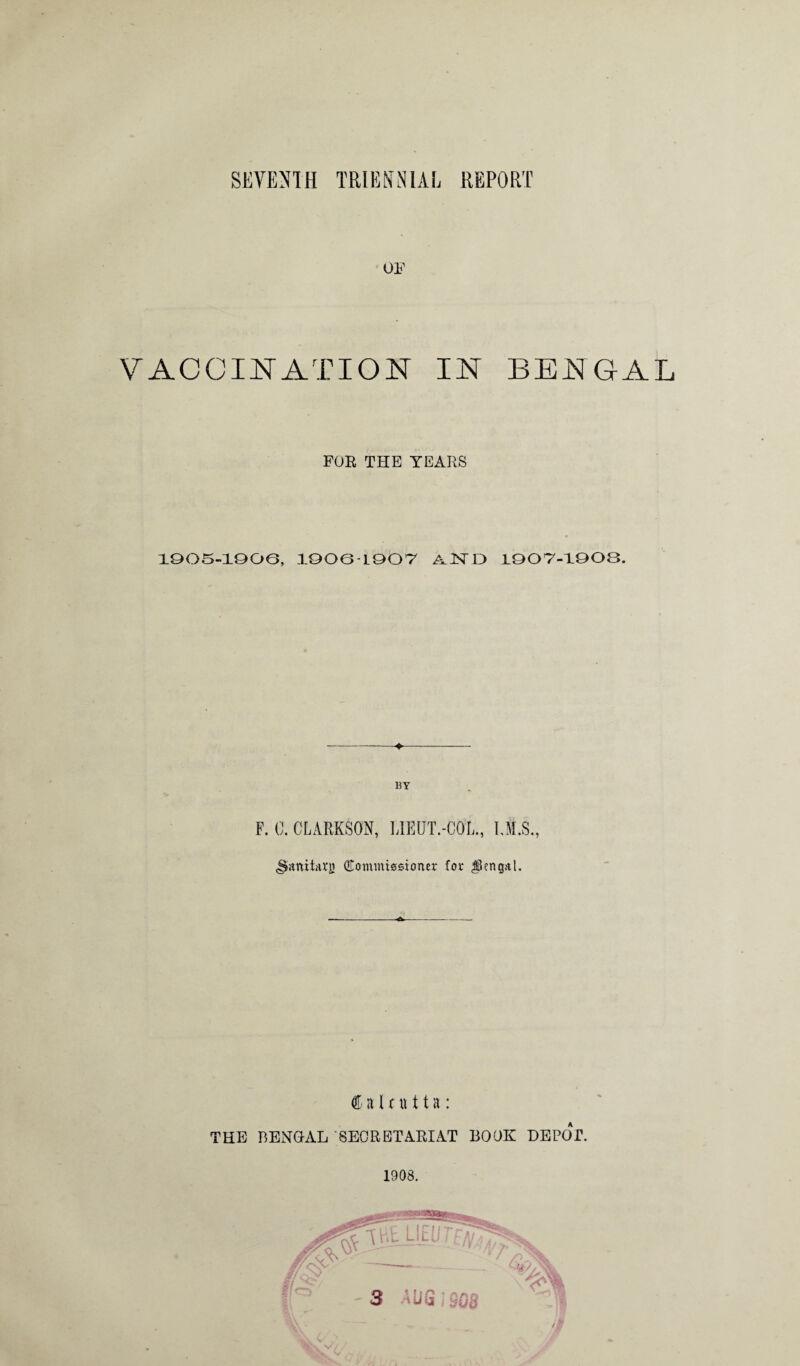 or VACCINATION IN BENGAL FOR THE YEARS 1905-1906, 19061907 AND 1907-1908. ---—♦- BY F. 0. CLARKSON, LIEUT.-COL, LM.S., (Sanitary {Commissioner for Jkngal. -<Sw Calcutta: THE BENGAL 'SECRETARIAT BOOK DEPOT. 1908. t x