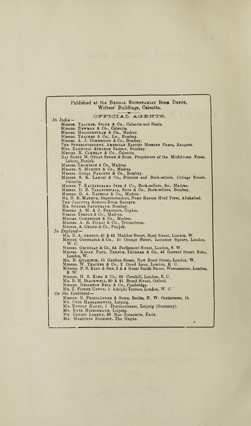 Published at the Bengal Secretariat Book Depot, Writers’ Buildings, Oaloutta. -- OFFICIAL AGEUTS. In India — Messes. Thacker, Spink A Co., Calcutta and Simla. Messes. Newman & Co., Calcutta. Messes. Higginbotham & Co., Madras. Messes, Thacker & Co., Ld., Bombay. Messb8. A. J. Combeidge & Co., Bombay. The Superintendent, American Baptist Mission Press, ltangoon. Mrs. Eadhabai Atmaeam Sagoon, Bombay. Messes. E. Cambeay & Co., Calcutta. Eai Sahib M. Gulab Singh & Sons, Proprietors of the Mufid-i-am Press, Lahore, Punjab. Messes. Thompson & Co., Madras. Messes. S. Murthy & Co., Madras. Messes. Gopal Mae a yen & Co., Bombay. Messrs. S. K. Lahiri & Co., Printers and Book-sellers, College Street, Calcutta. Messrs. V. Kalyanabama Iyee A Co., Book-sellers, &c., Madras. Messes. D. B. Taraporevala, Sons & Co., Book-sellers, Bombay. Messrs. G. A. Nateson & Co., Madras. Mb. N. B. Mathue, Superintendent, Nazir Kanum Hind Press, Allahabad. The Calcutta School-Book Society. Me. Sunder Pandueang, Bombay. Messe3. A. M. & J. Ferguson, Ceylon. Messrs. Temple & Co., Madras. Messes. Combeidge & Co., Madras. Messes. A. it. Pillai & Co., Trivandrum. Messes. A. Chand & Co., Punjab. In England— Me. E. A. Arnold, 41 & 43 Maddox Street, Bond Street, London, W. Messb8. Constable & Co., 10 Orange Street, Leicester Square, London, W. C. Messes. Gbindlay & Co., 64 Parliament Street, London, S. W. Messes. Kegan Paul, Teench, Tbdbneb & Co., 43 Gerrard Street, Soho, London, W. Me. B. Quaeitch, 11 Grafton Street, New Bond Street, London, W. Messes. W. Thacker & Co., 2 Creed Lane, London, E. C. Messes. P. S. King A Son, 2 & 4 Great Smith Street, Westminster, London, S. W. Messes. H. S. King & Co., 65 Cornhill, London, E. C. Me. B. H. Blackwell, 60 & 61 Broad Street, Oxford. Messes. Deighton Bell & Co., Cambridge. Me. T. Fishes Unwin, 1 Adelphi Terrace, London, W. C. On the Continent— Messes. It. Friedlander & Sohn, Berlin, N. W. Carlstrasse, 11. Me. Otto Harrassowitz, Leipzig. Mb. Budolf Haupt, 1 Dorrienstrasse, Leipzig (Germany). Me. Karl Hieesemann, Leipzig. Me Eenest Leboux, 28 Eue Bonaparte, Paris. Ms. Maetinus Nijhoff, The Hague. 4