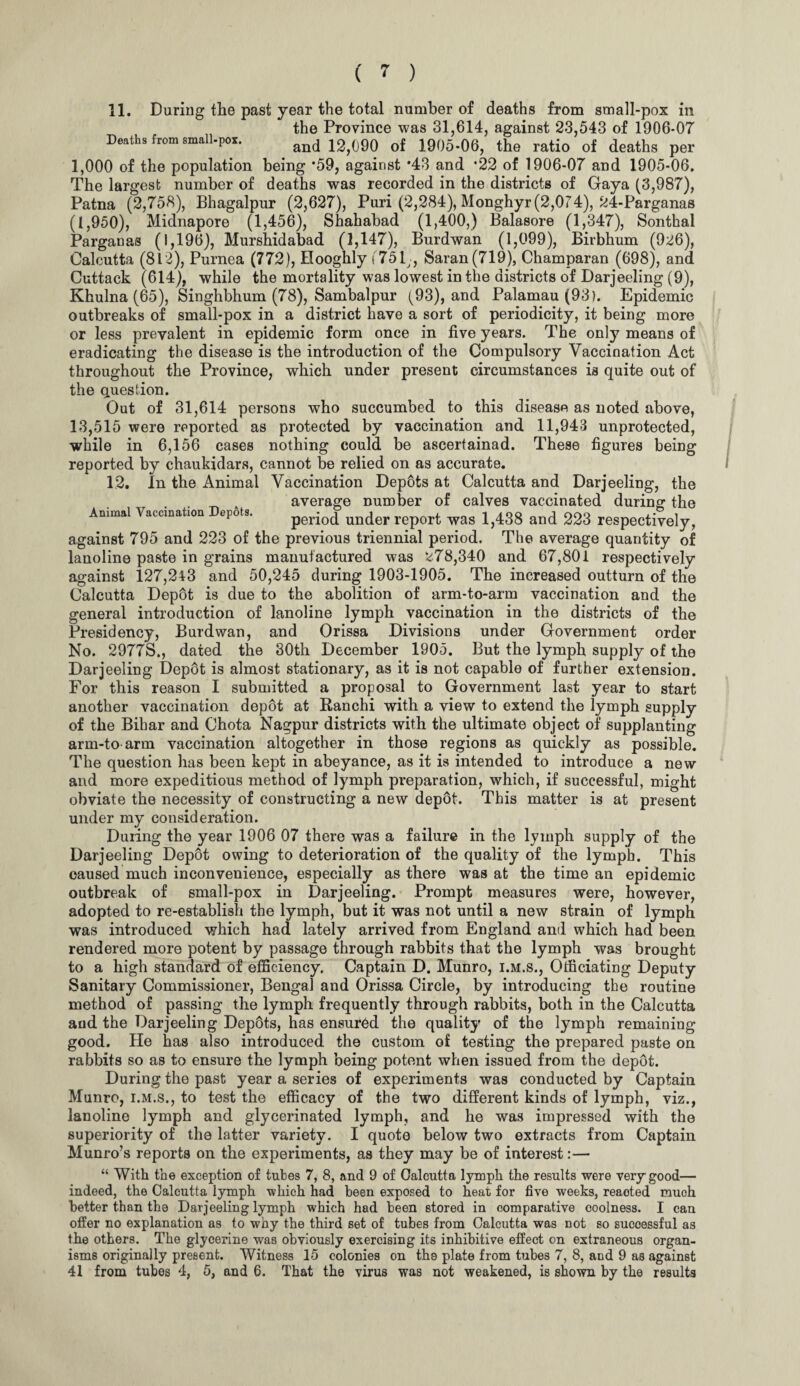 11. During tlie past year the total number of deaths from small-pox in the Province was 31,614, against 23,543 of 1906-07 Deaths from small-por. and 12)090 of 1905-06, the ratio of deaths per 1,000 of the population being *59, against *43 and *22 of 1906-07 and 1905-06. The largest number of deaths was recorded in the districts of Gaya (3,987), Patna (2,758), Bhagalpur (2,627), Puri (2,284), Monghyr (2,074), 24-Parganas (1,950), Midnapore (1,456), Shahabad (1,400,) Balasore (1,347), Sonthal Parganas (1,196), Murshidabad (1,147), Burdwan (1,099), Birbhum (926), Calcutta (812), Purnea (772), Hooghly (75 D, Saran(719), Champaran (698), and Cuttack (614), while the mortality was lowest in the districts of Darjeeling (9), Khulna (65), Singhbhum (78), Sambalpur (93), and Palamau(93). Epidemic outbreaks of small-pox in a district have a sort of periodicity, it being more or less prevalent in epidemic form once in five years. The only means of eradicating the disease is the introduction of the Compulsory Vaccination Act throughout the Province, which under present circumstances is quite out of the question. Out of 31,614 persons who succumbed to this disease as noted above, 13,515 were reported as protected by vaccination and 11,943 unprotected, while in 6,156 cases nothing could be ascertainad. These figures being reported by chaukidars, cannot be relied on as accurate. 12. In the Animal Vaccination Depots at Calcutta and Darjeeling, the . A average number of calves vaccinated during the Ammal Vaccination epots. period underreport was 1,438 and 223 respectively, against 795 and 223 of the previous triennial period. The average quantity of lanoline paste in grains manufactured was 278,340 and 67,801 respectively against 127,2\3 and 50,245 during 1903-1905. The increased outturn of the Calcutta Depot is due to the abolition of arm-to-arm vaccination and the general introduction of lanoline lymph vaccination in the districts of the Presidency, Burdwan, and Orissa Divisions under Government order No. 2977S., dated the 30th December 1905. But the lymph supply of the Darjeeling Dep6t is almost stationary, as it is not capable of further extension. For this reason I submitted a proposal to Government last year to start another vaccination depot at Ranchi with a view to extend the lymph supply of the Bihar and Chota Nagpur districts with the ultimate object of supplanting arm-to arm vaccination altogether in those regions as quickly as possible. The question has been kept in abeyance, as it is intended to introduce a new and more expeditious method of lymph preparation, which, if successful, might obviate the necessity of constructing a new depot. This matter is at present under my consideration. During the year 1906 07 there was a failure in the lymph supply of the Darjeeling Depot owing to deterioration of the quality of the lymph. This caused much inconvenience, especially as there was at the time an epidemic outbreak of small-pox in Darjeeling. Prompt measures were, however, adopted to re-establish the lymph, but it was not until a new strain of lymph was introduced which had lately arrived from England and which had been rendered more potent by passage through rabbits that the lymph was brought to a high standard of efficiency. Captain D. Munro, i.m.s., Officiating Deputy Sanitary Commissioner, Bengal and Orissa Circle, by introducing the routine method of passing the lymph frequently through rabbits, both in the Calcutta and the Darjeeling Depots, has ensured the quality of the lymph remaining good. He has also introduced the custom of testing the prepared paste on rabbits so as to ensure the lymph being potent when issued from the depot. During the past year a series of experiments was conducted by Captain Munro, i.m.s., to test the efficacy of the two different kinds of lymph, viz., lanoline lymph and glycerinated lymph, and he was impressed with the superiority of the latter variety. I quote below two extracts from Captain Munro’s reports on the experiments, as they may be of interest:— “ With the exception of tubes 7, 8, and 9 of Calcutta lymph the results were very good— indeed, the Calcutta lymph which had been exposed to heat for five weeks, reaoted much better than the Darjeeling lymph which had been stored in comparative coolness. I can offer no explanation as to why the third set of tubes from Calcutta was not so successful as the others. The glycerine was obviously exercising its inhibitive effect on extraneous organ¬ isms originally present. Witness 15 colonies on the plate from tubes 7, 8, and 9 as against 41 from tubes 4, 5, and 6. That the virus was not weakened, is shown by the results