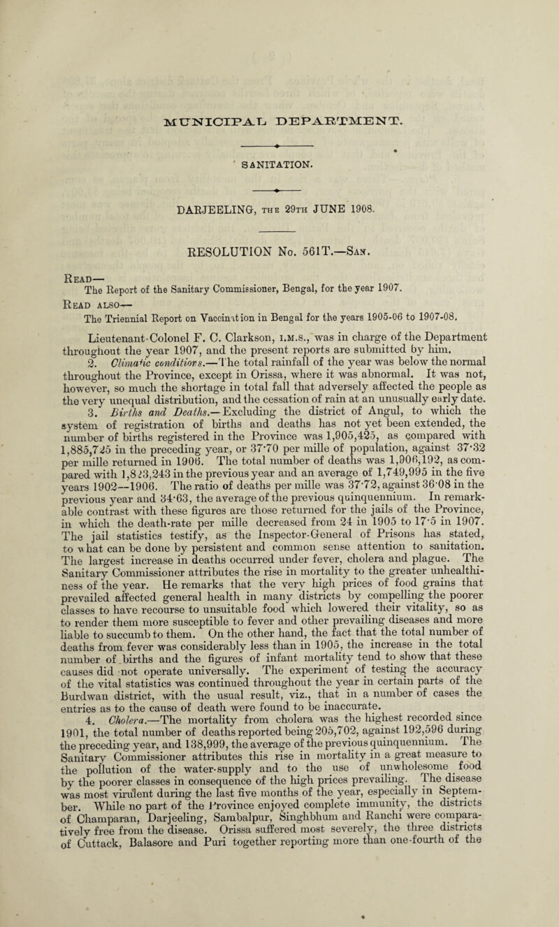 MUNICIPAL DEPARTMENT. ' SANITATION. -«.- DARJEELING-, the 29th JUNE 1908. RESOLUTION No. 56IT.—San. Read— The Report of the Sanitary Commissioner, Bengal, for the year 1907. Read also— The Triennial Report on Vaccination in Bengal for the years 1905-06 to 1907-08. Lieutenant-Colonel F. C. Clarkson, i.m.s., was in charge of the Department throughout the year 1907, and the present reports are submitted by him. 2. ClimaHc conditions.—The total rainfall of the year was below the normal throughout the Province, except in Orissa, where it was abnormal. It was not, however, so much the shortage in total fall that adversely affected the people as the very unequal distribution, and the cessation of rain at an unusually early date. 3. Births and Deaths.— Excluding the district of Angul, to which the system of registration of births and deaths has not yet been extended, the number of births registered in the Province was 1,905,425, as compared with 1,885,725 in the preceding year, or 37*70 per mille of population, against 37*32 per mille returned in 1906. The total number of deaths was 1,906,192, as com¬ pared with 1,8 >3,243 in the previous year and an average of 1,749,995 in the five years 1902—1906. The ratio of deaths per mille was 37*72, against 36*08 in the previous year and 34*63, the average of the previous quinquennium. In remark¬ able contrast with these figures are those returned for the jails of the Province, in which the death-rate per mille decreased from 24 in 1905 to 17*5 in 1907. The jail statistics testify, as the Inspector-General of Prisons has stated, to v hat can be done by persistent and common sense attention to sanitation. The largest increase in deaths occurred under fever, cholera and plague. The Sanitary Commissioner attributes the rise in mortality to the greater unhealthi¬ ness of the year. He remarks that the very high prices of food grains that prevailed affected general health in many districts by compelling the poorer classes to have recourse to unsuitable food which lowered their vitality, so as to render them more susceptible to fever and other prevailing diseases and more liable to succumb to them. On the other hand, the fact that the total number of deaths from, fever was considerably less than in 1905, the increase in the total number of births and the figures of infant mortality tend to show that these causes did not operate universally. The experiment of testing the accuracy of the vital statistics was continued throughout the year in certain parts of the Burdwan district, with the usual result, viz., that in a number of cases the entries as to the cause of death were found to be inaccurate. 4. Cholera.—The mortality from cholera was the highest recorded since 1901, the total number of deaths reported being 205,702, against 192,596 during the preceding year, and 138,999, the average of the previous quinquennium. The Sanitary Commissioner attributes this rise in mortality in a great measure to the pollution of the water-supply and to the use of unwholesome food by the poorer classes in consequence of the high prices prevailing. The disease was most virulent during the last five months of the year, especially in Septem¬ ber. While no part of the Province enjoyed complete immunity, the districts of Champaran, Darjeeling, Sambalpur, Singhbhum and Ranchi were compara¬ tively free from the disease. Orissa suffered most severely, the three districts of Cuttack, Balasore and Puri together reporting more than one-fourth of the