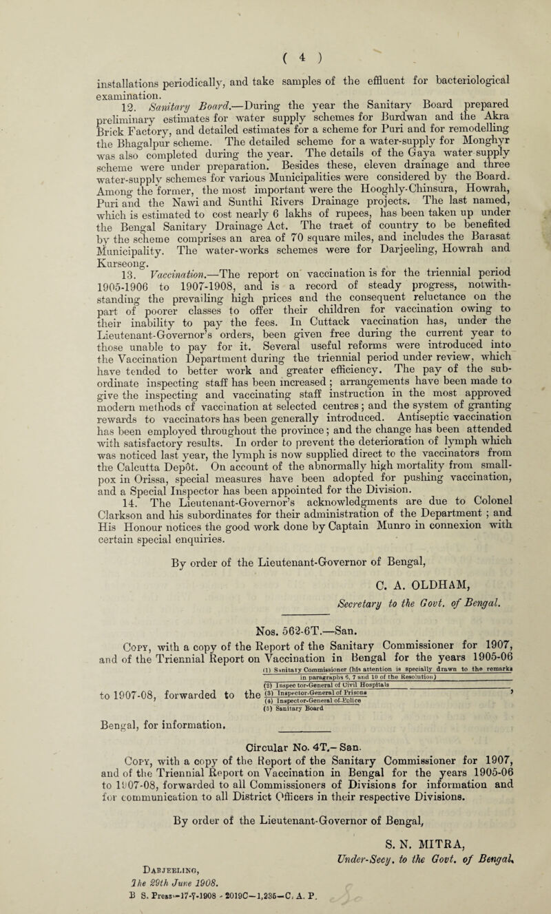 installations periodically, and take samples of the effluent for bacteriological examination. . , 12. Sanitary Board.—During the year the Sanitary Hoard prepared preliminary estimates for water supply schemes for Burdwan and the Akra Brick Factory, and detailed estimates for a scheme for Puri and for remodelling the Bhagalpur scheme. The detailed scheme for a water-supply for Monghyr was also& completed during the year. The details of the Gaya water supply scheme were under preparation. Besides these, eleven drainage and three water-supply schemes for various Municipalities were considered by the Board. Among the former, the most important were the Hooghly-Chinsura, Howrah, Puri and the Nawi and Sunthi Rivers Drainage projects. The last named, which is estimated to cost nearly 6 lakhs of rupees, has been taken up under the Bengal Sanitary Drainage Act. The tract. of country to be benefited by the scheme comprises an area of 70 square miles, and includes the Baiasat Municipality. The water-works schemes were for Darjeeling, Howrah and Kurseong. ... . 13. Vaccination.—The report on vaccination is for the triennial period 1905-1906 to 1907-1908, and is a record of steady progress, notwith¬ standing the prevailing high prices and the consequent reluctance on the part of poorer classes to offer their children for vaccination owing to their inability to pay the fees. In Cuttack vaccination has, under the Lieutenant-Governor’s orders, been given free during the current year to those unable to pay for it. Several useful reforms were introduced into the Vaccination Department during the triennial period under review, which have tended to better work and greater efficiency. The pay of the sub¬ ordinate inspecting staff has been increased ; arrangements have been made to give the inspecting and vaccinating staff instruction in the most approved modern methods of vaccination at selected centres; and the system of granting rewards to vaccinators has been generally introduced. Antiseptic vaccination has been employed throughout the province; and the change has been attended with satisfactory results. In order to prevent the deterioration of lymph which was noticed last year, the lymph is now supplied direct to the vaccinators from the Calcutta Depot. On account of the abnormally high mortality from small¬ pox in Orissa, special measures have been adopted for pushing vaccination, and a Special Inspector has been appointed for the Division. 14. The Lieutenant-Governor’s acknowledgments are due to Colonel Clarkson and his subordinates for their administration of the. Department ; and His Honour notices the good work done by Captain. Munro in connexion with certain special enquiries. By order of the Lieutenant-Governor of Bengal, C. A. OLDHAM, Secretary to the Govt, of Bengal. Nos. 562-6T.—San. Copy, with a copy of the Report of the Sanitary Commissioner for 1907, and of the Triennial Report on Vaccination in Bengal for the years 1905-06 to 1907-08, forwarded (1) Sanitary Commissioner (his attention is specially drawn to the remarks in paragraphs 6, 7 and 10 of the Resolution)___ (2) Inspector-General of Civil Hospitals__ tO the t3) Inspector-General of PrisonB J (4) Inspector-General of-Bolice (5) Sanitary Board Bengal, for information. Circular No. 4T,- San. Copy, with a copy of the Report of the Sanitary Commissioner for 1907, and of the Triennial Report on Vaccination in Bengal for the years 1905-06 to 1907-08, forwarded to all Commissioners of Divisions for information and for communication to all District Officers in their respective Divisions. By order of the Lieutenant-Governor of Bengal, S. N. MITRA, TJnder-Secy. to the Govt, of Bengal» Dabjeeling, 2 he 29th June 1908. £ S. Press*—17-Y-1908 - 2019C-1J235-C; A. P.