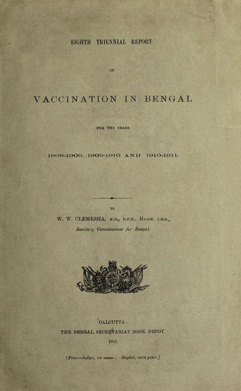 OF VACCINATION IN BENGAL FOR THE YEARS 1903-1909, 1909-1910 A 1ST D 1010-1911. BY W. W. CLEMESHA, m.d., d.p.h., Major, i.m.s.. Sanitary Commissioner for Bengal. CALCUTTA. ■ > r * THE BENGAL SECRETARIAT BOOK DEPOT. 1911. [Price—Indian, six annas ; English, seven pence i]