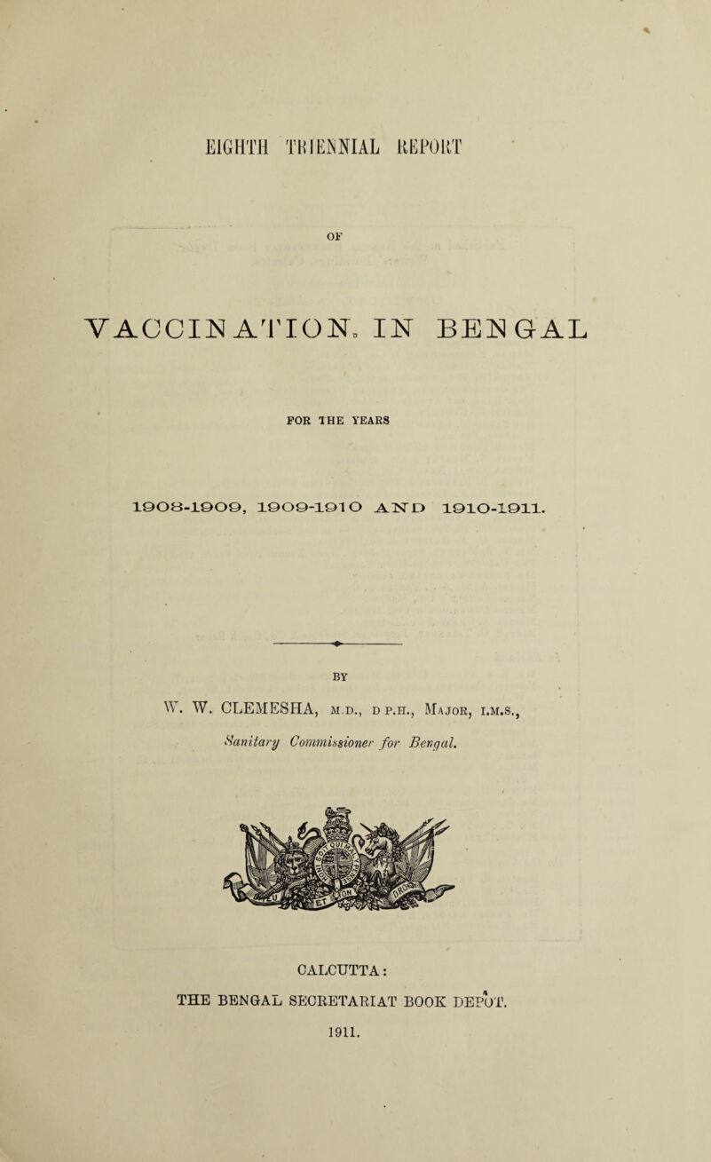 * OF V ACC IN AT I ON, IN BENGAL FOR THE YEARS 1908-1909, 1909-1910 .AIN'O 1910-1011. BY W. W. CLEMESHA, m.d., d p.h., Major, i.m.s., Hanitary Commissioner for Bengal. CALCUTTA: THE BENGAL SECRETARIAT BOOK DEPOT. 1911.