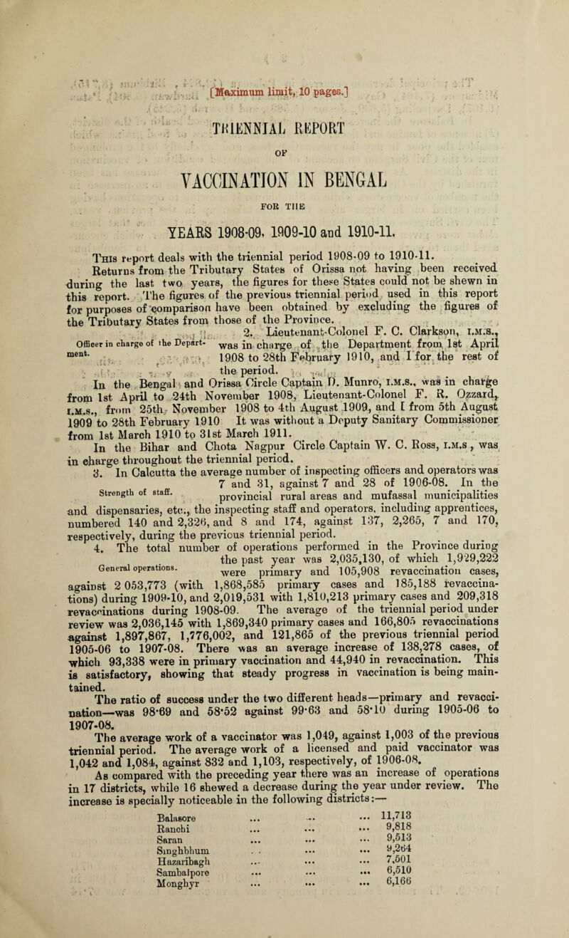 .. E ; i '!Ui ’ • . [Maximum limit, 10 pages.] • .1 •(., . • • • / > ■ • ’! i / THIENNIAjj REPORT OF VACCINATION IN BENGAL FOR THE YEARS 1908*09, 1909-10 and 1910-11. This report deals with the triennial period 1908-09 to 1910-11. Returns from the Tributary States of Orissa not having been received during the last two years, the figures for these States could not be shewn in this report. The figures of the previous triennial period, used in this report for purposes of comparison have been obtained by excluding the figures of the Tributary States from those of the Province. . ; l l y^,. 2., Lieutenant-Colonel F. C. Clarkson, I.M.S., OfiBcer in charge of the Depart. was in charge of the Department from, 1st April ment* 1908 to 28th February 1910, and I for the rest of ■ nl-ir- ' the period. In the Bengal1 and Orissa Circle Captain T). Munro, i.m.s., was in charge from 1st April to 24th November 1908, Lieutenant-Colonel F. R. Ozzard,, i.m.s., from 25th November 1908 to 4th August 1909, and 1 from 5th August 190*9 to 28th February 1910 It was without a Deputy Sanitary Commissioner from 1st March 1910 to 31st March 1911. In the Bihar and Chota Nagpur Circle Captain W. C. Ross, i.m.s , was in charge throughout the triennial period. 8. In Calcutta the average number of inspecting officers and operators was 7 and 31, against 7 and 28 of 1906-08. In the Strength of stafE. provincial rural areas and mufassal municipalities nnd dispensaries, etc., the inspecting staff and operators, including apprentices, numbered 140 and 2,326, and 8 and 174, against 137, 2,265, 7 and 170, respectively, during the previous triennial period. 4. The total number of operations performed in the Province during the past year was 2,035,130, of which 1,929,222 General operations. were primary and 105,908 revaccinatiou cases, against 2 053,773 (with 1,868,585 primary cases and 185,188 revaccina¬ tions) during 1909-10, and 2,019,531 with 1,810,213 primary cases and 209,318 revacrinations during 1908-09. The average of the triennial period under review was 2,036,145 with 1,869,340 primary cases and 166,805 revaccinations against 1,897,867, 1,776,002, and 121,865 of the previous triennial period 1905-06 to 1907-08. There was an average increase of 138,278 cases, of which 93,338 were in primary vaccination and 44,940 in revaccination. This is satisfactory, showing that steady progress in vaccination is being main¬ tained. The ratio of success under the two different heads—primary and revacci- nation—was 98*69 and 58*52 against 99*63 and 58*10 during 1905-06 to 1907-08. The average work of a vaccinator was 1,049, against 1,003 of the previous triennial period. The average work of a licensed and paid vaccinator was 1,042 and 1,084, against 832 and 1,103, respectively, of 1906-08. As compared with the preceding year there was an increase of operations in 17 districts, while 16 shewed a decrease during the year under review. The increase is specially noticeable in the following districts:— Balasore Ranchi Saran Singbbhum H azaribagh Sambalpore Mongbyr 11,713 9,818 9,513 9,264 7,501 6,510 6,166