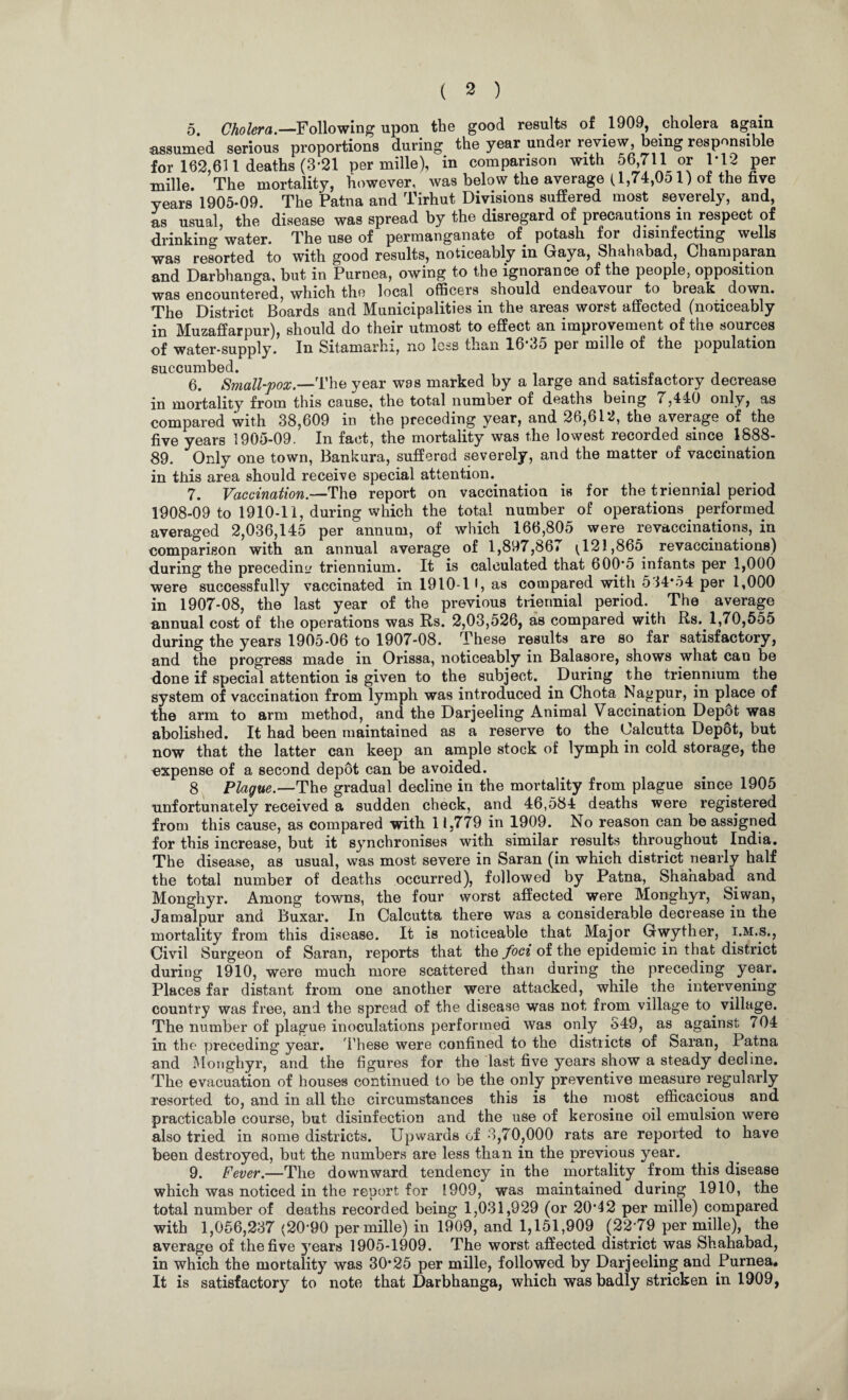 ( 2 ) 5. Cholera.—Following upon the good results of 1909, cholera again assumed serious proportions during the year under review being responsible for 162,611 deaths (3*21 per mille), in comparison with 56 711 or 1*12 per mille. The mortality, however, was below the average (1,74,Oo 1) ot the five years 1905-09. The Patna and Tirhut Divisions suffered most severely, and, as usual, the disease was spread by the disregard of precautions in respect of drinking water. The use of permanganate of. potash for disinfecting wells was resorted to with good results, noticeably in Gaya, Shahabad, Champaran and Darbhanga, but in Purnea, owing to the ignorance of the people, opposition was encountered, which the local officers should endeavour to break . down. The District Boards and Municipalities in the areas worst affected (noticeably in Muzaffarpur), should do their utmost to effect an improvement of the sources of water-supply. In Sitamarhi, no less than 16*35 per mille of the population 6. Small-pox.—'The year was marked by a large and satisfactory decrease in mortality from this cause, the total number of deaths being 7,4-10 only, as compared with 38,609 in the preceding year, and 26,612, the average of the five years 1905-09. In fact, the mortality was the lowest recorded since 1888- 89. Only one town, Bankura, suffered severely, and the matter of vaccination in this area should receive special attention.. 7. Vaccination.—The report on vaccination is for the triennial period 1908-09 to 1910-11, during which the total number of operations performed averaged 2,036,145 per annum, of which 166,805 were revaccinations, in comparison with an annual average of 1,897,867 ^ 121,865 revaccinations) during the precedin'/ triennium. It is calculated that 600*5 infants per 1,000 were successfully vaccinated in 1910-1 •, as compared with 534*54 per 1,000 in 1907-08, the last year of the previous triennial period. The average annual cost of the operations was Rs. 2,03,526, as compared with Rs. 1,70,555 during the years 1905-06 to 1907-08. These results are so far satisfactory, and the progress made in Orissa, noticeably in Balasore, shows what can be done if special attention is given to the subject. During the triennium the system of vaccination from lymph was introduced in Chota Nagpur, in place of the arm to arm method, and the Darjeeling Animal Vaccination Depot was abolished. It had been maintained as a reserve to the Calcutta Depot, but now that the latter can keep an ample stock of lymph in cold storage, the expense of a second depbt can be avoided. 8 Plague.—The gradual decline in the mortality from plague since 1905 unfortunately received a sudden check, and 46,584 deaths were registered from this cause, as compared with 11,779 in 1909. No reason can be assigned for this increase, but it synchronises with similar results throughout India. The disease, as usual, was most severe in Saran (in which district nearly half the total number of deaths occurred), followed by Patna, Shahabad and Monghyr. Among towns, the four worst affected were Monghyr, biwan, Jamal pur and Buxar. In Calcutta there was a considerable decrease in the mortality from this disease. It is noticeable that Major Gwyther, i.m.s., Civil Surgeon of Saran, reports that the foci of the epidemic in that district during 1910, were much more scattered than during the preceding year. Places far distant from one another were attacked, while the intervening country was free, and the spread of the disease was not from village to. village. The number of plague inoculations performed was only 549, as against 704 in the preceding year. These were confined to the districts of Saran, Patna and Monghyr, and the figures for the last five years show a steady decline. The evacuation of houses continued to be the only preventive measure regularly resorted to, and in all the circumstances this is the most efficacious and practicable course, but disinfection and the use of kerosine oil emulsion were also tried in some districts. Upwards of 3,70,000 rats are reported to have been destroyed, but the numbers are less than in the previous year. 9. Fever.—The downward tendency in the mortality from this disease which was noticed in the report for 1909, was maintained during 1910, the total number of deaths recorded being 1,031,929 (or 20*42 per mille) compared with 1,056,237 (20*90 per mille) in 1909, and 1,151,909 (22*79 per mille), the average of the five }rears 1905-1909. The worst affected district was Shahabad, in which the mortality was 30*25 per mille, followed by Darjeeling and Purnea, It is satisfactory to note that Darbhanga, which was badly stricken in 1909,