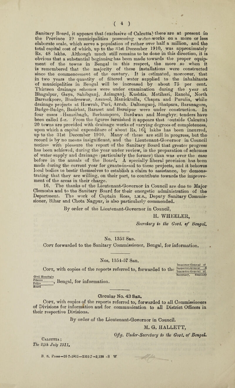 * ( 4 ) Sanitary Board, it appears that f exclusive of Calcutta) there are at present in the Province 19 municipalities possessing water-works on a more or less elaborate scale, which serve a population of rather over half a million, and the total capital cost of which, up to the 31st December 1910, was approximately Rs. 48 lakhs. Although much still remains to be done in this direction, it is obvious that a substantial beginning: has been made towards the proper equip¬ ment of the towns in Bengal in this respect, the more so when it is remembered that the majority of these installations were constructed since the commencement of the century. It is estimated, moreover, that in two years the quantity of filtered water supplied to the inhabitants of municipalities in Bengal will be increased by about 75 per cent. Thirteen drainage schemes were under examination during the year at Bhagalpur, Gaya, Sahibganj, Azimganj, Kushtia, Motihari, Ranchi, North Barrackpore, Bhadreswar, Asansol, Manicktolla, Chapra and Purulia, while drainage projects at Howrah, Puri, Arrah, Daltonganj, Bhatpara, Baranagore, Budge-Budge, Basirhat, Baraset and Baruipur were under construction. In four cases t Hazaribagh, Berhampore, Burdwan and Monghyr; tenders have been called for. From the figures furnished it appears that < outside Calcutta) 20 towns are provided with drainage works of varying degrees of completeness, upon which a capital expenditure of about Rs. 16| lakhs has been incurred, up to the 31st December 1910. Many of these are still in progress, but the record is by no means insignificant, and the Lieutenant-Governor in Council notices with pleasure the report of the Sanitary Board that greater progress has been achieved, during the year under review, in the preparation of schemes of water supply and drainage (particularly the former) than was ever the case before in the annals of the Board. A specially liberal provision has been made during the current year for grants-in-aid to these projects, and it behoves local bodies to bestir themselves to establish a claim to assistance, by demons¬ trating that they are willing, on their part, to contribute towards the improve¬ ment of the areas in their charge. 16. The thanks of the Lieutenant-Governor in Council are due to Major Clemesha and to the Sanitary Board for their energetic administration of the Department. The work of Captain Ross, i.m.s., Deputy Sanitary Commis¬ sioner, Bihar and Chota Nagpur, is also particularly commended. By order of the Lieutenant-Governor in Council, H. WHEELER, Secretary to the Govt, of Bengal, No. 1353 San. Copy forwarded to the Sanitary Commissioner, Bengal, for information. Nos. 1351-57 San. Copy, with copies of the reports referred to, forwarded to the Civil Hospitals Prisons_ Police_J Board Bengal, for information. Inspector-Geneial of I lispec tor-Genet al if. Inspector-General ot Secretary. Sanitary Circular No. 43 San. Copy, with copies of the reports referred to, forwarded to all Commissioners of Divisions for information and for communication to all District Officers in their respective Divisions. By order of the Lieutenant-Governor in Council. Calcutta ; The 2hth July 1911. M. G. HALLETT, Offg. Under-Secretary to the Govt, of Bengal, B. S. Press—25 7-1911—23510-2,138 .S W