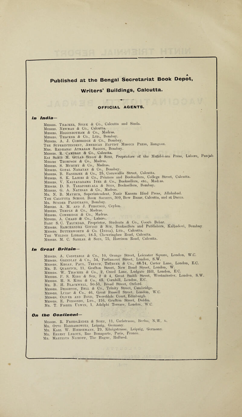 A Published at the Bengal Secretariat Book Depot, Writers’ Buildings, Calcutta. OFFICIAL AGENTS. In India— Messrs. Thacker, Spink & Co., Calcutta and Simla. Messrs. Newman & Co., Calcutta. Messrs. Higginbotham & Co., Madras. Messrs. Thacker & Co., Ltd., Bombay. Messrs. A. J. Combridge & Co., Bombay. The Superintendent, American Baptist Mission Press, Rangoon. Mrs. Radhabai Atmaram Sagoon, Bombay. Messrs. R. Cambray & Co., Calcutta. . , Rai Sahib M. Gueab Singh & Sons, Proprietors of the Mutid-i-am 1 ress, Lahore, 1 unjab Messrs Thompson & Co., Madras. Messrs. S. Murthy & Co., Madras. Messrs. Gopal Narayan & Co., Bombay. Messrs. B. Banerjee & Co., 25, Cornwallis Street, Calcutta. Messrs. S. K. Lahiri & Co., Printers and Booksellers, College Street, Calcutta. Messrs. V. Kaeyanarama Iyer & Co., Booksellers, etc., Madias. Messrs. D. B. Taraporeyala & Sons, Booksellers, Bombay. Messrs. G. A. Natesan & Co., Madras. Mr. N. B. Mathur, Superintendent, Nazir Kanum Hind Press, Allahabad. The Calcutta School Book Society, 309, Bow Bazar, Calcutta, and at Dacca. Mr. Sunder Pandurang, Bombay. Messrs. A. M. and J. Ferguson, Ceylon. Messrs. Temple & Co., Madras. Messrs. Combridge & Co., Madras. Messrs. A. Ciiand & Co., Lahore. Babu S. C. Talukdar. Proprietor, Students & Co., Cooch Behar. Messrs. RaMchandra Govind & Son, Booksellers and Publishers, Ivalbadevi, Bombay. Messrs. Butterworth & Co. (India), Ltd., Calcutta. The Weldon Library, 18-5, Chowringhee Road, Calcutta. Messrs. M. C. Sarkar. & Sons, 75, Harrison Road, Calcutta. In Great Britain - Messrs. A. Constable & Co., 10, Orange Street, Leicester Square, London. W.C. Messrs. Grindlay & Co., 54, Parliament Street, London, S.W. Messrs. Kegan. Paul. Trench, Tiiubner & Co., 68-74, Carter Lane, London, E.C. Mr. B. Quaritch, 11. Grafton Street, New Bond Street, London, W. Messrs. W. Thacker & Co., 2, Creed Lane, Ludgate Hill, London, EC. Messrs. P. S. King & Son, 2 & 4, Great Smith Street, Westminster. London. S.W. Messrs. H. S. King & Co., 65. Cornhill, London, E.C. Mr. B. H. Blackwell, 50-51, Broad Street, Oxford. Messrs. Dejghton, Bell & Co., Trinity Street, Cambridge. Messrs. Luzac & Co., 46, Great Russell Street, London, W.C. Messrs. Oliver and Boyd, Tweeddale Court, Edinburgh. Messrs. E. Ponsonby, Ltd., 116, Grafton Street, Dublin. Mr. T. Fisher Unwin, 1. Adelphi Terrace, London, W.C. On the Continent— ■ Messrs. R. Friedlander & Sohn, 11, Carlstrasse, Berlin, N.W. 6. Mr. Otto Harrassowitz, Leipzig, Germany. Mr. Karl W. Hiersemann, 29, Konigstrasse. Leipzig, Germany. Mr. Ernest Leroux, Rue Bonaparte, Paris, France. Mr. Martinus Nijhoff, The Hague, Holland.