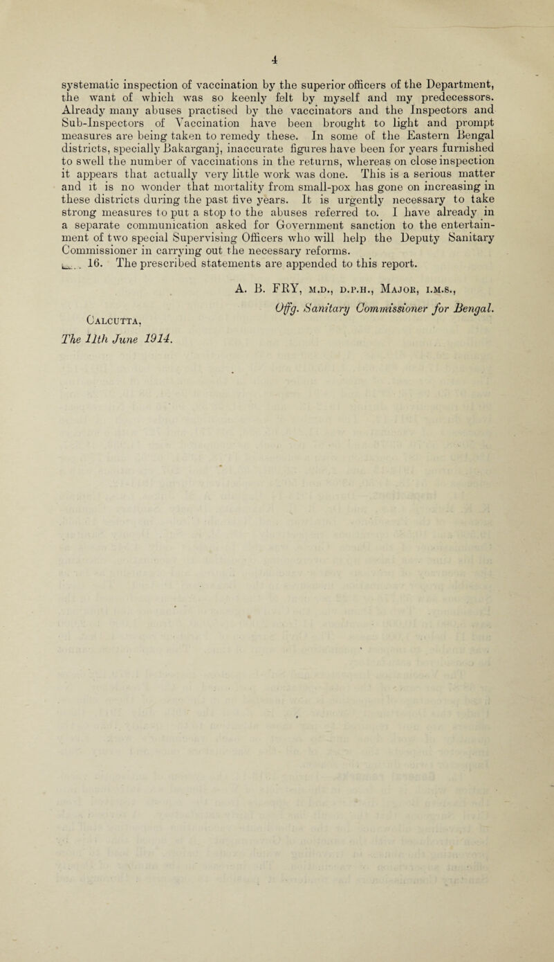 systematic inspection of vaccination by the superior officers of the Department, the want of which was so keenly felt by myself and my predecessors. Already many abuses practised by the vaccinators and the Inspectors and Sub-Inspectors of Vaccination have been brought to light and prompt measures are being taken to remedy these. In some of the Eastern Bengal districts, specially Bakarganj, inaccurate figures have been for years furnished to swell the number of vaccinations in the returns, whereas on close inspection it appears that actually very little work was done. This is a serious matter and it is no wonder that mortality from small-pox has gone on increasing in these districts during the past five years. It is urgently necessary to take strong measures to put a stop to the abuses referred to. I have already in a separate communication asked for Government sanction to the entertain¬ ment of two special Supervising Officers who will help the Deputy Sanitary Commissioner in carrying out the necessary reforms. ^ . 16. The prescribed statements are appended to this report. A. B. FRY, m.d., d.p.h., Major, i.m.s., Offg. Sanitary Commissioner for Bengal. Calcutta, The 11th June 1914.