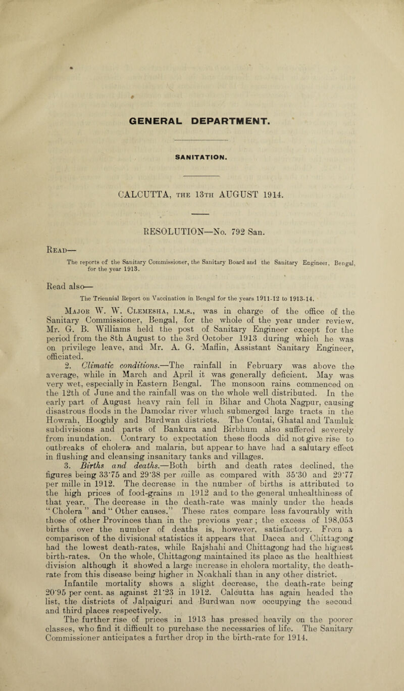 GENERAL DEPARTMENT. SANITATION. CALCUTTA, the 13th AUGUST 1914. RESOLUTION—No. 792 San. Read— The reports of the Sanitary Commissioner, the Sanitary Board and the Sanitary Engineer, Bengal, for the year 1913. Read also— The Triennial Report on Vaccination in Bengal for the years 1911-12 to 1913-14, / Major W. W. Clemesha, i.m.s., was in charge of the office of the Sanitary Commissioner, Bengal, for the whole of the year under review. Mr. G. B. Williams held the post of Sanitary Engineer except for the period from the 8th August to the 3rd October 1913 during which he was on privilege leave, and Mr. A. G. Maflin, Assistant Sanitary Engineer, officiated. 2. Climatic conditions.—The rainfall in February was above the average, while in March and April it was generally deficient. May was very wet, especially in Eastern Bengal. The monsoon rains commenced on the 12th of June and the rainfall was on the whole well distributed. In the early part of August heavy rain fell in Bihar and Chota Nagpur, causing disastrous floods in the Damodar river which submerged large tracts in the Howrah, Hooghly and Burdwan districts. The Contai, Ghatal and Tamluk subdivisions and parts of Bankura and Birbhum also suffered severely from inundation. Contrary to expectation these floods did not give rise to outbreaks of cholera* and malaria, but appear to have had a salutary effect in flushing and cleansing insanitary tanks and villages. 3. Births and deaths.—Both birth and death rates declined, the figures being 33*75 and 29*38 per raille as compared with 35*30 and 29*77 per mille in 1912. The decrease in the number of births is attributed to the high prices of food-grains m 1912 and to the general unhealthiness of that year. The decrease in the death-rate was mainly under the heads “ Cholera ” and u Other causes.’’ These rates compare less favourably with those of other Provinces than in the previous year ; the excess of 198,053 births over the number of deaths is, however, satisfactory. From a comparison of the divisional statistics it appears that Dacca and Chittagong had the lowest death-rates, while Rajshahi and Chittagong had the higaest birth-rates. On the whole, Chittagong maintained its place as the healthiest division although it shovVed a large increase in cholera mortality, the death- rate from this disease being higher in Noakhali than in any other district. Infantile mortality shows a slight decrease, the death-rate being 20*95 per cent, as against 21*23 in 1912. Calcutta has again headed the list, the districts of Jaipaiguri and Burdwan now occupying the second and third places respectively. The further rise of prices in 1913 has pressed heavily on the poorer classes, who find it difficult to purchase the necessaries of life. The Sanitary Commissioner anticipates a further drop in the birth-rate for 1914.