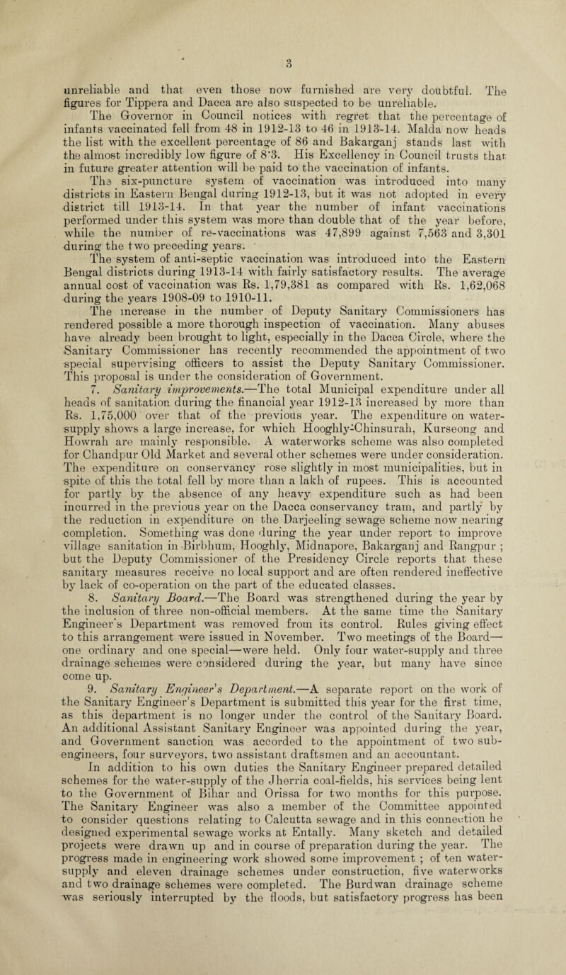 unreliable and that even those now furnished are very doubtful. The figures for Tippera and Dacca are also suspected to be unreliable. The Governor in Council notices with regret that the percentage of infants vaccinated fell from 48 in 1912-13 to 46 in 1913-14. Malda now heads the list with the excellent percentage of 86 and Bakarganj stands last with the almost incredibly low figure of 8*3. His Excellency in Council trusts that in future greater attention will be paid to the vaccination of infants. Th3 six-puncture system of vaccination was introduced into many districts in Eastern Bengal during 1912-13, but it was not adopted in every district till 1913-14. In that year the number of infant vaccinations performed under this system was more than double that of the year before, while the number of re-vaccinations was 47,899 against 7,563 and 3,301 during the two preceding years. The system of anti-septic vaccination was introduced into the Eastern Bengal districts during 1913-14 with fairly satisfactory results. The average annual cost of vaccination was Rs. 1,79,381 as compared with Rs. 1,62,068 during the years 1908-09 to 1910-11. The increase in the number of Deputy Sanitary Commissioners has rendered possible a more thorough inspection of vaccination. Many abuses have already been brought to light, especially in the Dacca Circle, where the Sanitary Commissioner has recently recommended the appointment of two special supervising officers to assist the Deputy Sanitary Commissioner. This proposal is under the consideration of Government. 7. Sanitary improvements.—The total Municipal expenditure under all heads of sanitation during the financial year 1912-13 increased by more than Rs. 1,75,000 over that of the previous year. The expenditure on water- supply shows a large increase, for which Hooghly-Chinsurah, Kurseong and Howrah are mainly responsible. A waterworks scheme was also completed for Chandpur Old Market and several other schemes were under consideration. The expenditure on conservancy rose slightly in most municipalities, but in spite of this the total fell by more than a lakh of rupees. This is accounted for partly by the absence of any heavy expenditure such as had been incurred in the previous year on the Dacca conservancy tram, and partly by the reduction in expenditure on the Darjeeling sewage scheme now nearing completion. Something was done during the year under report to improve village sanitation in Birbhum, Hooghly, Midnapore, Bakarganj and Rangpur ; but the Deputy Commissioner of the Presidency Circle reports that these sanitary measures receive no local support and are often rendered ineffective by lack of co-operation on the part of the educated classes. 8. Sanitary Board.—The Board was strengthened during the year by the inclusion of three non-official members. At the same time the Sanitary Engineer's Department was removed from its control. Rules giving effect to this arrangement were issued in November. Two meetings of the Board— one ordinary and one special—were held. Only four water-supply and three drainage schemes were considered during the year, but many have since come up. 9. Sanitary Engineer s Department.—A separate report on the work of the Sanitary Engineer’s Department is submitted this year for the first time, as this department is no longer under the control of the Sanitary Board. An additional Assistant Sanitary Engineer was appointed during the year, and Government sanction was accorded to the appointment of two sub¬ engineers, four surveyors, two assistant draftsmen and an accountant. In addition to his own duties the Sanitary Engineer prepared detailed schemes for the water-supply of the Jherria coal-fields, his services being lent to the Government of Bihar and Orissa for two months for this purpose. The Sanitary Engineer was also a member of the Committee appointed to consider questions relating to Calcutta sewage and in this connection he designed experimental sewage works at Entally. Many sketch and detailed projects were drawn up and in course of preparation during the year. The progress made in engineering work showed some improvement ; of ten water- supply and eleven drainage schemes under construction, five waterworks and two drainage schemes were completed. The Burdwan drainage scheme was seriously interrupted by the floods, but satisfactory progress has been