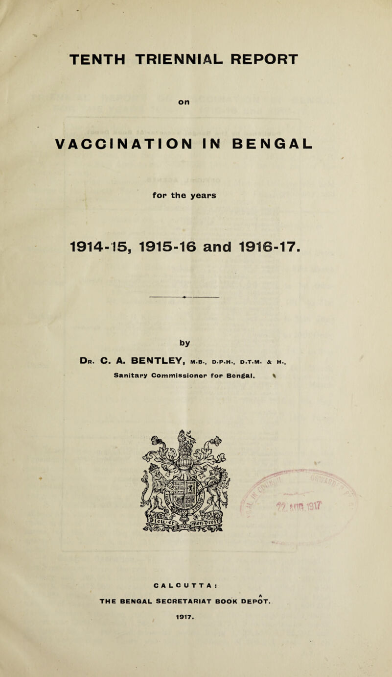 TENTH TRIENNIAL REPORT on VACCINATION IN BENGAL fop the years 1914-15, 1915-16 and 1916-17. by Dr. C. A. BENTLEY, m.b., d.p.h., d.t.m. & h., Sanitary Commissioner for Bengal. % CALCUTTA: A THE BENGAL SECRETARIAT BOOK DEPOT. 1917.