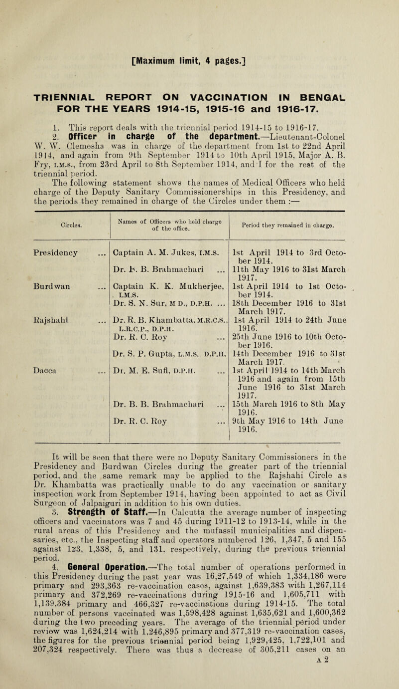 [Maximum limit, 4 pages.] TRIENNIAL REPORT ON VACCINATION IN BENGAL FOR THE YEARS 1914-15, 1915-16 and 1916-17. 1. This report deals with the triennial period 1914-15 to 1916-17. 2. Officer in charge of the department.—Lieutenant-Colonel W. W. Clemesha was in charge of the department from 1st to 22nd April 1914, and again from 9th September 1914 to 10th April 1915, Major A. B. Fry, i.m.s., from 23rd April to 8th September 1914, and I for the rest of the triennial period. The following statement shows the names of Medical Officers who held charge of the Deputy Sanitary Commissionerships in this Presidency, and the periods they remained in charge of the Circles under them :— Circles. Names of Officers who held charge of the office. Period they remained in charge. Presidency Captain A. M. Jukes, I.M.S. 1st April 1914 to 3rd Octo¬ ber 1914. Dr. b. B. Brahmachari 11th May 1916 to 31st March 1917. Burdwan Captain K. K. Mukherjee, 1st April 1914 to 1st Octo- I.M.S. ber 1914. Dr. S. N. Sur, M D., d.p.h. ... 18tli December 1916 to 31st March 1917. Rajshahi Dr.R. B. Khambatta, M.R.C.S., 1st April 1914 to 24th June L.R.C.P., D.P.H. 1916. Dr. R. C. Roy 25t)i June 1916 to 10th Octo¬ ber 1916. Dr. S. P. Gupta, l.m.s. d.p.h. 14th December 1916 to 31st March 1917. Dacca Dr. M. E. Sufi, d.p.h. 1st April 1914 to 14th March 1916 and again from 15th June 1916 to 31st March 1917. Dr. B. B. Brahmachari 15th March 1916 to 8th May 1916. Dr. R. C. Roy 9th May 1916 to 14th June 1916. It will be seen that there were no Deputy Sanitary Commissioners in the Presidency and Burdwan Circles during the greater part of the triennial period, and the same remark may be applied to the Rajshahi Circle as Dr. Khambatta was practically unable to do any vaccination or sanitary inspection work from September 1914, having been appointed to act as Civil Surgeon of Jalpaiguri in addition to his own duties. 3. Strength of Staff .—In Calcutta the average number of inspecting officers and vaccinators was 7 and 45 during 1911-12 to 1913-14, while in the rural areas of this Presidency and the mufassil municipalities and dispen¬ saries, etc., the Inspecting staff and operators numbered 126, 1,347, 5 and 155 against 1^3, 1,338, 5, and 131. respectively, during the previous triennial period. 4, General Operation.—The total number of operations performed in this Presidency during the past year was 16,27,549 of which 1,334,186 were primary and 293,363 re-vaccination cases, against 1,639,383 with 1,267,114 primary and 372,269 re-vaccinations during 1915-16 and 1,605,711 with 1,139,384 primary and 466,327 re-vaccinations during 1914-15. The total number of persons vaccinated was 1,598,428 against 1,635,621 and 1,600,362 during the two preceding years. The average of the triennial period under review was 1,624,214 with 1,246,895 primary and 377,319 re-vaccination cases, the figures for the previous triennial period being 1,929,425, 1,722,101 and 207,324 respectively. There was thus a decrease of 305,211 cases on an