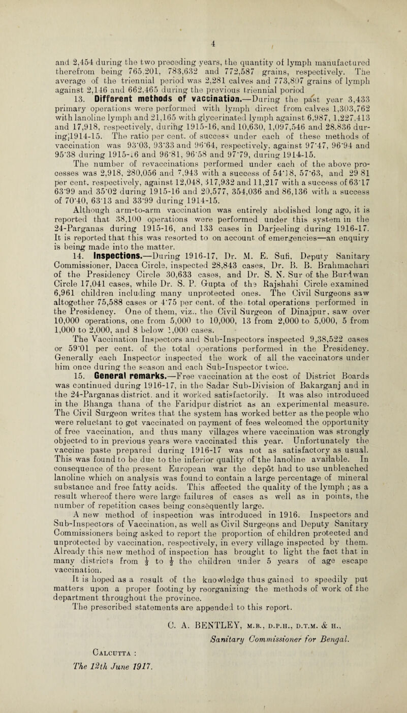 / and 2,454 during the two preceding years, the quantity of lymph manufactured therefrom being 765.201, 783,632 and 772,587 grains, respectively. The average of the triennial period was 2,281 calves and 773,807 grains of lymph against 2,146 and 662,465 during the previous triennial period 13. Different methods Of vaccination.—During the past year 3,433 primary operations were performed with lymph direct from calves 1,303,762 withlanoline lymph and 21,165 with glycerinated lymph against 6,987, 1,227.413 and 17,918, respectively, during 1915-16, and 10,630, 1,097,546 and 28.836 dur¬ ing;^ 14-15. The ratio per cent, of success under each of these methods of vaccination was 93*03, 93*33 and 96*64, respectively, against 97*47, 96*94 and 95*38 during 1915-i6 and 96*81, 96*58 and 97*79, during 1914-15. The number of revaccinations performed under each of the above pro¬ cesses was 2,918, 280,056 and 7,943 with a success of 54*18, 57*63, and 29 81 per cent, respectively, against 12,048, 317,932 and 11,217 with a success of 63*17 63*99 and 35*02 during 1915-16 and 20,577, 354,036 and 86,136 with a success of 70*40, 63*13 and 33*99 during 1914-15. Although arm-to-arm vaccination was entirely abolished long ago, it is reported that 38,100 operations were performed under this system in the 24-Parganas during 1915-16, and 133 cases in Darjeeling during 1916-17. It is reported that this was resorted to on account of emergencies—an enquiry is being made into the matter. 14. Inspections.—During 1916-17, Dr. M. E. Sufi, Deputy Sanitary Commissioner, Dacca Circle, inspected 28,843 cases, Dr. 13. B. Brahmachari of the Presidency Circle 30,633 cases, and Dr. S. N. Sur of the Burdwan Circle 17,041 cases, while Dr. S. P. Gupta of the Rajshahi Circle examined 6,961 children including many unprotected ones. The Civil Surgeons saw altogether 75,588 cases or 4*75 per cent, of the total operations performed in the Presidency. One of them, viz., the Civil Surgeon of Dinajpur, saw over 10,000 operations, one from 5,000 to 10,000, 13 from 2,000 to 5,000, 5 from 1,000 to 2,000, and 8 below 1,000 cases. The Vaccination Inspectors and Sub-Inspectors inspected 9,38,522 cases or 59*01 per cent, of the total operations performed in the Presidency. Generally each Inspector inspected the work of all the vaccinators under him once during the season and each Sub-Inspector twice. 15. General remarks.—Free vaccination at the cost of District Boards was continued during 1916-17, in the Sadar Sub-Division of Bakarganj and in the 24-Parganas district, and it worked satisfactorily. It was also introduced in the Bhanga thana of the Faridpur district as an experimental measure. The Civil Surgeon writes that the system has worked better as the people who were reluctant to get vaccinated on payment of fees welcomed the opportunity of free vaccination, and thus many villages where vaccination was strongly objected to in previous years were vaccinated this year. Unfortunately the vaccine paste prepared during 1916-17 was not as satisfactory as usual. This was found to be due to the inferior quality of the lanoline available. In consequence of the present European war the depot had to use unbleached lanoline which on analysis was found to contain a large percentage of mineral substance and free fatty acids. This affected the quality of the lymph ; as a result whereof there were large failures of cases as well as in points, the number of repetition cases being consequently large. A new method of inspection was introduced in 1916. Inspectors and Sub-Inspectors of Vaccination, as well as Civil Surgeons and Deputy Sanitary Commissioners being asked to report the proportion of children protected and unprotected by vaccination, respectively, in every village inspected by them. Already this new method of inspection has brought to light the fact that in many districts from ^ to ^ the children under 5 years of age escape vaccination. It is hoped as a result of the knowledge thus gained to speedily put matters upon a proper footing by reorganizing the methods of work of the department throughout the province. The prescribed statements are appended to this report. C. A. BENTLEY, m.b., d.p.h., d.t.m. & h., Sanitary Commissioner for Bengal. Calcutta : rrhe 12th June 1917.