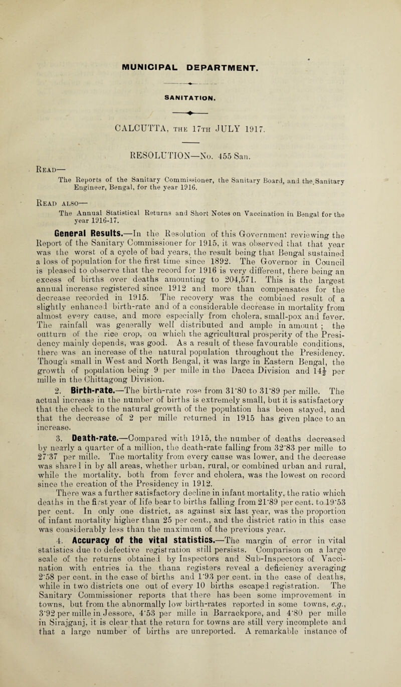 MUNICIPAL DEPARTMENT. SANITATION. CALCUTTA, the 17th JULY 1917. RESOLUTION—No. 455 San. Read— The Reports of the Sanitary Commissioner, the Sanitary Board, and the.Sanitary Engineer, Bengal, for the year 1916. Read also— The Annual Statistical Returns and Short Notes on Vaccination in Bengal for the year 1916-17. General Results.—In the R Qsolution of this Government reviewing the Report of the Sanitary Commissioner for 1915, it was observed that that year was the worst of a cycle of bad years, the result being that Bengal sustained a loss of population for the first time since 1892. The Governor in Council is pleased to observe that the record for 1916 is very different, there being an excess of births over deaths amounting to 204,571. This is the largest annual increase registered since 1912 and more than compensates for the decrease recorded in 1915. The recovery was the combined result of a slightly enhanced birth-rate and of a considerable decrease in mortality from almost every cause, and more especially from cholera, small-pox and fever. The rainfall was generally well distributed and ample in amount ; the outturn of the rice crop, on which the agricultural prosperity of the Presi¬ dency mainly depends, was good. As a result of these favourable conditions, there was an increase of the natural population throughout the Presidency. Though small in West and North Bengal, it was large in Eastern Bengal, the growth of population being 9 per mille in the Dacca Division and 14j per mille in the Chittagong Division. 2. Birth-rate.—The birth-rate rose from 31’80 to 3P89 per mille. The actual increase in the number of births is extremely small, but it is satisfactory that the check to the natural growth of the population has been stayed, and that the decrease of 2 per mille returned in 1915 has given place to an increase. 3. Death-rate.—Compared with 1915, the number of deaths decreased by nearly a quarter of a million, the death-rate falling from 32*83 per mille to 27*37 per mille. The mortality from every cause was lower, and the decrease was share 1 in by all areas, whether urban, rural, or combined urban and rural, while the mortality, both from fever and cholera, was the lowest on record since the creation of the Presidency in 1912. There was a further satisfactory decline in infant mortality, the ratio which deat hs in the first year of life bear to births falling from 21*89 per cent, to 19*53 per cent. In only one district, as against six last year, was the proportion of infant mortality higher than 25 per cent., and the district ratio in this case was considerably less than the maximum of the previous year. 4. Accuracy Of the vital statistics.—The margin of error in vital statistics due to defective registration still persists. Comparison on a large scale of the returns obtained by Inspectors and Sub-Inspectors of Vacci¬ nation with entries in the thana registers reveal a deficiency averaging 2*58 per cent, in the case of births and 1*93 per cent, in the case of deaths, while in two districts one out of every 10 births escaped registration. The Sanitary Commissioner reports that there has been some improvement in towns, but from the abnormally low birth-rates reported in some towns, e.g., 3*92 per mille in Jessore, 4*53 per mille in Barrackpore, and 4*80 per mille in Sirajganj, it is clear that the return for towns are still very incomplete and that a large number of births are unreported. A remarkable instance of