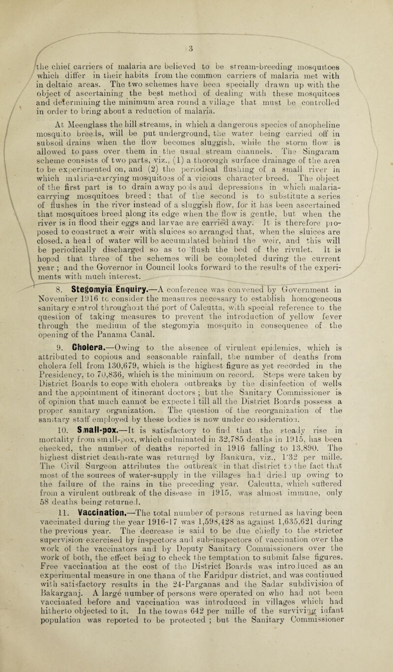 the chief carriers of malaria are believed to be stream-breeding mosquitoes which differ in their habits from the common carriers of malaria met with in deltaic areas. The two schemes have been specially drawn up with the object of ascertaining the best method of dealing with these mosquitoes and determining the minimum area round a village that must be controlled in order to bring about a reduction of malaria. At Meenglass the hill streams, in which a dangerous species ofanopheline mosquito breeds, will be put underground, the water being carried off' in subsoil drains when the flow becomes sluggish, while the storm flow is allowed to pass over them in t lie usual stream channels. The Singaram scheme consists of two parts, viz., (1) a thorough surface drainage of the area to be experimented on, and (2) the periodical flushing of a small river in which mil aria-carrying mosquitoes of a vicious character breed. The object of the first part is to drain away po >ls and depressions in which malaria¬ carrying mosquitoes breed : that of the second is to substitute a series of flushes in the river instead of a sluggish flow, for it has been ascertained that mosquitoes breed along its edge when the flow is gentle, but when the river is in flood their eggs and larvae are carried away. It is therefore pio- posed to construct a weir with sluices so arranged that, when the sluices are closed, a head of water will be accumulated behind the weir, and this will be periodically discharged so as to 'flush the bed of the rivulet. It is hoped that three of the schemes will be completed during the current year ; and the Governor in Council looks forward to the results of the experi- \ ments with much interest. 8. Stegomyia Enquiry.—A conference was convened by Government in November 1916 to consider the measures necessary to establish homogeneous sanitary cmtrol throughout the port of Calcutta, with special reference to the question of taking measures to prevent the introduction of yellow fever through the medium of the stegomyia mosquito in consequence of the opening of the Panama Canal. 9. Cholera.—0 wing to the absence of virulent epidemics, which is attributed to copious and seasonable rainfall, the number of deaths from cholera fell from 130,679, which is the highest figure as yet recorded in rdie Presidency, to 70,836, which is the minimum on record. Steps were taken by District Boards to cope with cholera outbreaks by the disinfection of wells and the appointment of itinerant doctors ; but the Sanitary Commissioner is of opinion that much cannot be expected till all the District Boards possess a proper sanitary organization. The question of the reorganization of the sanitary staff employed by these bodies is now under co isideration. 10. S^ltali-pox.—It is satisfactory to find that the steady rise in mortality from small-pox, which culminated in 32,785 deaths in 1915, has been checked, the number of deaths reported in 1916 falling to 13,890. The highest district death-rate was returned by Bankura, viz., 1‘32 per mille. T1 ie Civil Surgeon attributes the outbreak in that district to the fact that most of the sources of water-supply in the villages had dried up owing to the failure of the rains in the preceding year. Calcutta, which suffered from a virulent outbreak of the disease in 1915. was almost immune, only 58 deaths being returned. 11. Vaccination,—The total number of persons returned as having been vaccinated during the year 1916-17 was 1,598,428 as against 1,635,621 during the previous year. The decrease is said to be due chiefly to the stricter supervision-exercised by inspectors and sub-inspectors of vaccination over the work of the vaccinators and by Deputy Sanitary Commissioners over the work of both, the effect being to check the temptation to submit false figures. Free vaccination at the cost of the District Boards was introduced as an experimental measure in one thana of the Faridpur district, and was continued with satisfactory results in the 24-Parganas and the Sadar subdivision of Bakarganj. A large number of persons were operated on who had not been vaccinated before and vaccination was introduced in villages which had hitherto objected to it. In the towns 642 per mille of the surviving infant population was reported to be protected ; but the Sanitary Commissioner