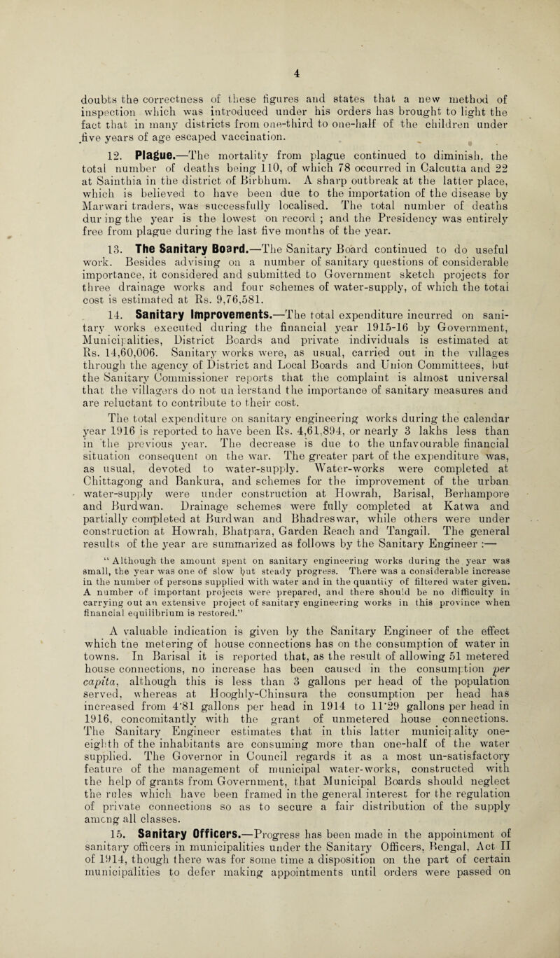 doubtn the correctness of these figures and states that a new method of inspection which was introduced under his orders has brought to light the fact that in many districts from one-third to one-half of the children under five years of age escaped vaccination. 12. Plague.—The mortality from plague continued to diminish, the total number of deaths being 110, of which 78 occurred in Calcutta and 22 at Sainthia in the district of Birbhum. A sharp outbreak at the latter place, which is believed to have been due to the importation of the disease by Marwari traders, was successfully localised. The total number of deaths dur ing the year is the lowest on record ; and the Presidency was entirely free from plague during the last five months of the year. 13. The Sanitary Board.—The Sanitary Board continued to do useful work. Besides advising on a number of sanitary questions of considerable importance, it considered and submitted to Government sketch projects for th ree drainage works and four schemes of water-supply, of which the total cost is estimated at Rs. 9,76,581. 14. Sanitary Improvements.—The total expenditure incurred on sani¬ tary works executed during the financial year 1915-16 by Government, Municipalities, District Boards and private individuals is estimated at Rs. 14,60,006. Sanitary works were, as usual, carried out in the villages through the agency of District and Local Boards and Union Committees, but the Sanitary Commissioner reports that the complaint is almost universal that the villagers do not un lerstand the importance of sanitary measures and are reluctant to contribute to their cost. The total expenditure on sanitary engineering works during the calendar year 1916 is reported to have been Rs. 4,61,894, or nearly 3 lakhs less than in the previous year. The decrease is due to the unfavourable financial situation consequent on the war. The greater part of the expenditure was, as usual, devoted to water-supply. Water-works were completed at Chittagong and Bankura, and schemes for the improvement of the urban water-supply were under construction at Howrah, Barisal, Berhampore and Burdwan. Drainage schemes were fully completed at Katwa and partially completed at Burd wan and Bhadreswar, while others were under construction at Howrah, Bhatpara, Garden Reach and Tangail. The general results of the year are summarized as follows by the Sanitary Engineer :— “ Although the amount spent on sanitary engineering works during the year was small, the year was one of slow put steady progress. There was a considerable increase in the number of persons supplied with water and in the quantiiy of filtered water given. A number of important projects were prepared, and there should be no difficulty in carrying out an extensive project of sanitary engineering works in this province when financial equilibrium is restored.” A valuable indication is given by the Sanitary Engineer of the effect which the metering of house connections has on the consumption of water in towns. In Barisal it is reported that, as the result of allowing 51 metered house connections, no increase has been caused in the consumption per capita, although this is less than 3 gallons per head of the population served, whereas at Hooghly-Chinsura the consumption per head has increased from 4'81 gallons per head in 1914 to 11’29 gallons per head in 1916, concomitantly with the grant of unmetered house connections. The Sanitary Engineer estimates that in this latter municipality one- eighth of the inhabitants are consuming more than one-half of the water supplied. The Governor in Council regards it as a most un-satisfactory feature of the management of municipal water-works, constructed with the help of grants from Government, that Municipal Boards should neglect the rules which have been framed in the general interest for the regulation of private connections so as to secure a fair distribution of the supply among all classes. 15. S3 nitary Officers.—Progress has been made in the appointment of sanitary officers in municipalities under the Sanitary Officers, Bengal, Act II of 1914, though there was for some time a disposition on the part of certain municipalities to defer making appointments until orders were passed on