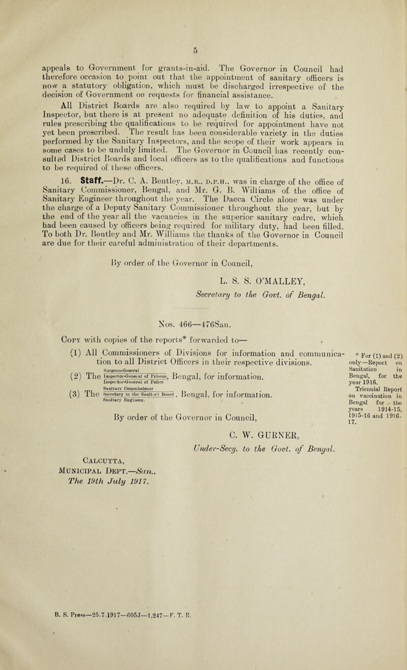 o appeals to Government for grants-in-aid. The Governor in Council had therefore occasion to point out that the appointment of sanitary officers is now a statutory obligation, which must be discharged irrespective of the decision of Government on requests for financial assistance. All District Boards are also required by law to appoint a Sanitary Inspector, but there is at present no adequate definition of his duties, and rules prescribing the qualifications to be required for appointment have not yet been prescribed. The result has been considerable variety in the duties performed by the Sanitary Inspectors, and the scope of their work appears in some cases to be unduly limited. The Governor in Council has recently con¬ sulted District Boards and local officers as to the qualifications and functions to be required of these officers. 16. Staff—Dr. C. A. Bentley, m.b., d.p.h.. was in charge of the office of Sanitary Commissioner, Bengal, and Mr. G. B. Williams of. the office of Sanitary Engineer throughout the year. The Dacca Circle alone was under the charge of a Deputy Sanitary Commissioner throughout the year, but by the end of the year all the vacancies in the superior sanitary cadre, which had been caused by officers being required for military duty, had been filled. To both Dr. Bentley and Mr. Williams the thanks of the Governor in Council are due for their careful administration of their departments. By order of the Governor in Council, L. S. S. O’MALLEY, Secretary to the Govt, of Bengal. Nos. 466—476San. Copy with copies of the reports* forwarded to— (1) All Commissioners of Divisions for information and communica¬ tion to all District Officers in their respective divisions. Surgeon-General (2) The Inspector-General of Prisons. Bengal, foi* information. Inspector-General of Police Sanitary Commissioner (3) The Secretary to the Sanitary Board . Bengal, foi* information. Sanitary Eugiueer. By order of the Governor in Council, C. W. GURNER, Under-Secy, to the Govt, of Bengal. Calcutta, Municipal Dept.—Nan., The 19th July 1917. ° For (1) and (2) only—Report on Sanitation in Bengal, for the year 1916. Triennial Report on vaccination in Bengal for the years 1914-15, 1915-16 and 1916- 17. B. S. Press—25-7-1917—605J—1,247-F. T. R.