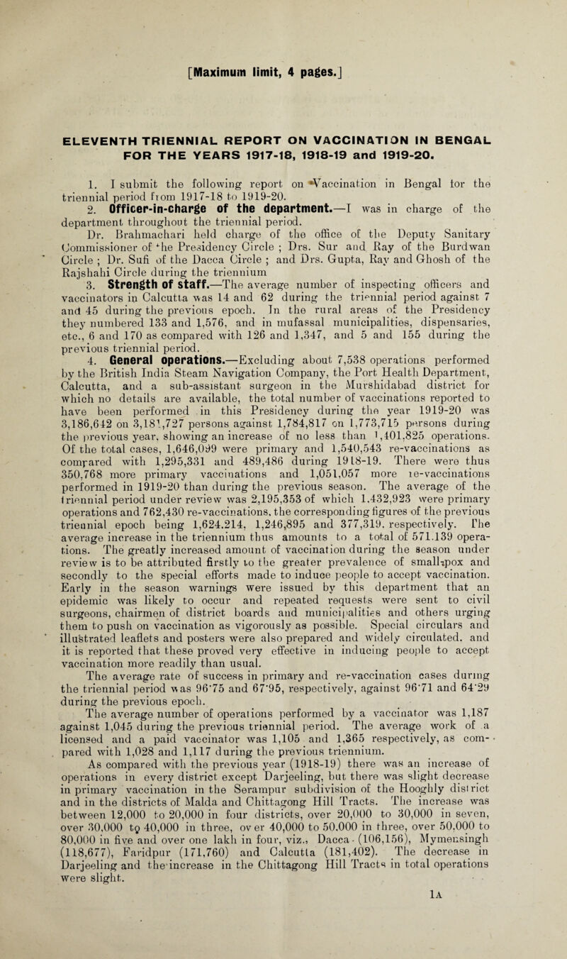 [Maximum limit, 4 pages.] ELEVENTH TRIENNIAL REPORT ON VACCINATION IN BENGAL FOR THE YEARS 1917-18, 1918-19 and 1919-20. 1. I submit the following report on Vaccination in Bengal tor the triennial period from 1917-18 to 1919-20. 2. Officer-in-charge of the department.—I was in charge of the department throughout the triennial period. Dr. Brahmachari held charge of the office of the Deputy Sanitary Commissioner of ffie Presidency Circle ; Drs. Sur and Bay of the Burdwan Circle ; Dr. Sufi of the Dacca Circle ; and Drs. Gupta, Ray and Ghosh of the Rajshahi Circle during the triennium 3. Strength of staff .—The average number of inspecting officers and vaccinators in Calcutta was 14 and 62 during the triennial period against 7 and 45 during the previous epoch. In the rural areas of the Presidency they numbered 133 and 1,576, and in mufassal municipalities, dispensaries, etc., 6 and 170 as compared with 126 and 1,347, and 5 and 155 during the previous triennial period. 4. General operations.—Excluding about 7,538 operations performed by the British India Steam Navigation Company, the Port Health Department, Calcutta, and a sub-assistant surgeon in the Murshidabad district for which no details are available, the total number of vaccinations reported to have been performed in this Presidency during the year 1919-20 was 3,186,642 on 3,181,727 persons against 1,784,817 on 1,773,715 persons during the previous year, showing an increase of no less than 1,101,825 operations- Of the total cases, 1,646,099 were primary and 1,540,543 re-vaccinations as compared with 1,295,331 and 489,486 during 19L8-19. There were thus 350,768 more primary vaccinations and 1,051,057 more le-vaccinations performed in 1919-20 than during the previous season. The average of the triennial period under review was 2,195,353 of which 1.432,923 were primary operations and 762,430 re-vaccinations, the corresponding figures of the previous triennial epoch being 1,624.214, 1,246,895 and 377,319. respectively. The average increase in the triennium thus amounts to a total of 571.139 opera¬ tions. The greatly increased amount of vaccination during the season under review is to be attributed firstly i.o the greater prevalence of small*pox and secondly to the special efforts made to induce people to accept vaccination. Early in the season warnings were issued by this department that an epidemic was likely to occur and repeated requests were sent to civil surgeons, chairmen of district boards and municipalities and others urging them to push on vaccination as vigorously as possible. Special circulars and illustrated leaflets and posters were also prepared and widely circulated, and it is reported that these proved very effective in inducing people to accept vaccination more readily than usual. The average rate of success in primary and re-vaccination cases during the triennial period was 96*75 and 67*95, respectively, against 96*71 and 64*29 during the previous epoch. The average number of operations performed by a vaccinator was 1,187 against 1,045 during the previous triennial period. The average work of a licensed and a paid vaccinator was 1,105 and 1,365 respectively, as com- • pared with 1,028 and 1,117 during the previous triennium. As compared with the previous year (1918-19) there was an increase of operations in every district except Darjeeling, but there was slight decrease in primary vaccination in the Serampur subdivision of the Hooghly district and in the districts of Malda and Chittagong Hill Tracts. The increase was between 12,000 to 20,000 in four districts, over 20,000 to 30,000 in seven, over 30,000 tg 40,000 in three, over 40,000 to 50,000 in three, over 50,000 to 80,000 in five and over one lakh in four, viz., Dacca - (106,156), Mymensingh (118,677), Faridpur (171,760) and Calcutta (181,402). The decrease in Darjeeling and the increase in the Chittagong Hill Tracts in total operations were slight. 1A