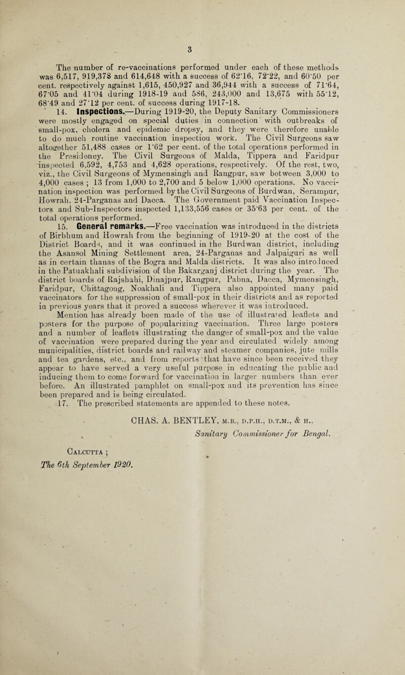 3 The number of re-vaccinations performed under each of these methods was 6,517, 919,378 and 614,648 with a success of 62T6, 72‘22, and 60*50 per cent, respectively against 1,615, 450,927 and 36,944 with a success of 7T64, 67'05 and 41*04 during 1918-19 and 586, 243,000 and 13,675 with 55*12, 68*49 and 27*12 per cent, of success during 1917-18. 14. Inspections.;—During 1919-20, the Deputy Sanitary Commissioners were mostly engaged on special duties in connection with outbreaks of small-pox, cholera and epidemic dropsy, and they were therefore unable to do much routine vaccination inspection work. The Civil Surgeons saw altogether 51,488 cases or 1*62 per cent, of the total operations performed in the Presidency. The Civil Surgeons of Malda, Tippera and Faridpur inspected 6,592, 4,753 and 4,628 operations, respectively. Of the rest, two, viz., the Civil Surgeons of Mymensingh and Rangpur, saw between 3,000 to 4,000 cases ; 13 from 1,000 to 2,700 and 5 below 1,000 operations. No vacci¬ nation inspection was performed by the Civil Surgeons of Burdwan, Serampur, Howrah. 24-Parganas and Dacca. The Government paid Vaccination Inspec¬ tors and Sub-Inspectors inspected 1,133,556 cases or 35*63 per cent, of the total operations performed. 15. General remarks.—'Free vaccination was introduced in the districts of Birbhum and Howrah from the beginning of 1919-20 at the cost of the District Boards, and it was continued in the Burdwan district, including the Asansol Mining Settlement area, 24-Parganas and Jalpaiguri as well as in certain tlianas of the Bogra and Malda districts. It was also introduced in the Patuakhali subdivision of the Bakarganj district during the year. The district boards of Rajsbahi, Dinajpur, Rangpur, Pabna, Dacca, Mymensingh, Faridpur, Chittagong, Noakhali and Tippera also appointed many paid vaccinators for the suppression of sinall-pox in their districts and as reported in previous years that it proved a success wherever it was introduced. Mention has already been made of the use of illustrated leaflets and posters for the purpose of popularizing vaccination. Three large posters and a number of leaflets illustrating the danger of small-pox and the value of vaccination were prepared during the year and circulated widely among municipalities, district boards and railway and steamer companies, jute mills and tea gardens, etc., and from reports 'that have since been received they appear to have served a very useful purpose in educating the public and inducing them to come forward for vaccination in larger numbers than ever before. An illustrated pamphlet on small-pox and its prevention has since been prepared and is being circulated. 17. The prescribed statements are appended to these notes. CHAS. A. BENTLEY, m.b., d.p.h., d.t.m., & h., Sanitary Commissioner for Bengal. Calcutta ; The 6th September 1920. t