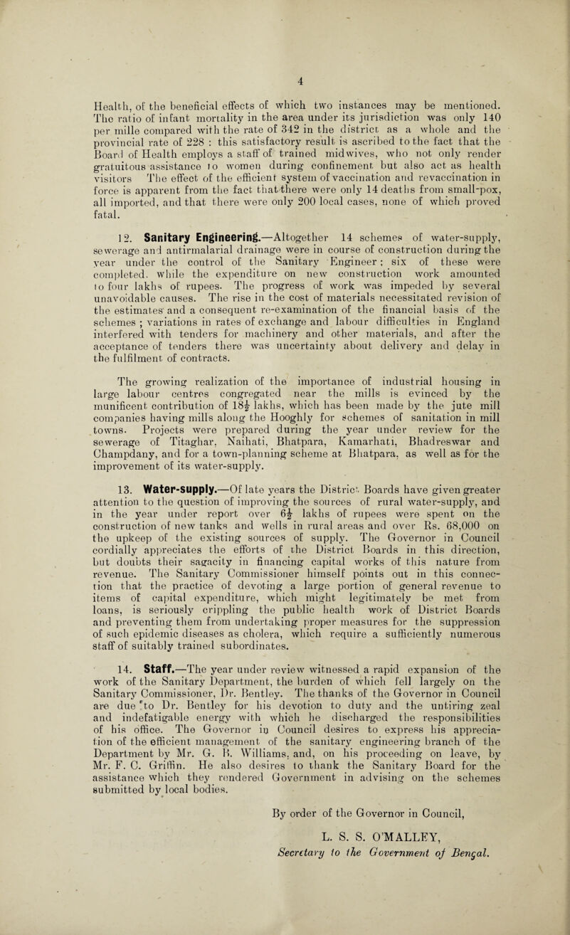 Health, of the beneficial effects of which two instances may be mentioned. The ratio of infant mortality in the area under its jurisdiction was only 140 per mille compared with the rate of 342 in the district as a whole and the provincial rate of 228 : this satisfactory result is ascribed to the fact that the Board of Health employs a staff of trained mid wives, who not only render gratuitous assistance to women during confinement but also act as health visitors The effect of the efficient system of vaccination and revaccination in force is apparent from the fact that there were only 14 deaths from small-pox, all imported, and that there were only 200 local cases, none of which proved fatal. ] 2. Sanitary Engineering.—Altogether 14 schemes of water-supply, sewerage and antirmalarial drainage were in course of construction during the year under the control of the Sanitary Engineer; six of these were completed, while the expenditure on new construction work amounted to four lakhs of rupees. The progress of work was impeded by several unavoidable causes. The rise in the cost of materials necessitated revision of the estimates and a consequent re-examination of the financial basis of the schemes ; variations in rates of exchange and labour difficulties in England interfered with tenders for machinery and other materials, and after the acceptance of tenders there was uncertainty about delivery and delay in the fulfilment of contracts. The growing realization of the importance of industrial housing in large labour centres congregated near the mills is evinced by the munificent contribution of 18^- lakhs, which has been made by the jute mill companies having mills along the Hooghly for schemes of sanitation in mill towns. Projects were prepared during the year under review for the sewerage of Titaghar, Naihati, Bhatpara, Kamarhati, Bhadreswar and Champdany, and for a town-planning scheme at Bhatpara, as well as for the improvement of its water-supply. 13. Water-Supply.—Of late years the District Boards have given greater attention to the question of improving the sources of rural water-supply, and in the year under report over lakhs of rupees were spent on the construction of new tanks and wells in rural areas and over Rs. 68,000 on the upkeep of the existing sources of supply. The Governor in Council cordially appreciates the efforts of the District Boards in this direction, but doubts their sagacity in financing capital works of this nature from revenue. The Sanitary Commissioner himself points out in this connec¬ tion that the practice of devoting a large portion of general revenue to items of capital expenditure, which might legitimately be met from loans, is seriously crippling the public health work of District Boards and preventing them from undertaking proper measures for the suppression of such epidemic diseases as cholera, which require a sufficiently numerous staff of suitably trained subordinates. 14. Staff.—The year under review witnessed a rapid expansion of the work of the Sanitary Department, the burden of which fell largely on the Sanitary Commissioner, Dr. Bentley. The thanks of the Governor in Council are due Do Dr. Bentley for his devotion to duty and the untiring zeal and indefatigable energy with which he discharged the responsibilities of his office. The Governor in Council desires to express his apprecia¬ tion of the efficient management of the sanitary engineering branch of the Department by Mr. G. B. Williams, and, on his proceeding on leave, by Mr. F. C. Griffin. He also desires to thank the Sanitary Board for the assistance which they rendered Government in advising on the schemes submitted by local bodies. By order of the Governor in Council, L. S. S. O’MALLEY, Secretary io the Government oj Bengal.