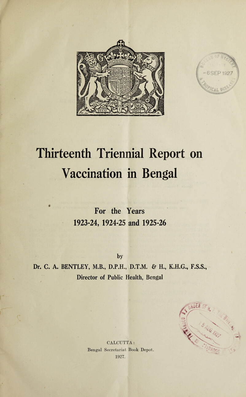 Thirteenth Triennial Report on Vaccination in Bengal For the Years 1923-24, 1924-25 and 1925-26 by Dr. C. A. BENTLEY, M.B., D.P.H., D.T.M. & H., K.H.G., F.S.S. Director of Public Health, Bengal CALCUTTA: Bengal Secretariat Book Depot. 1927.