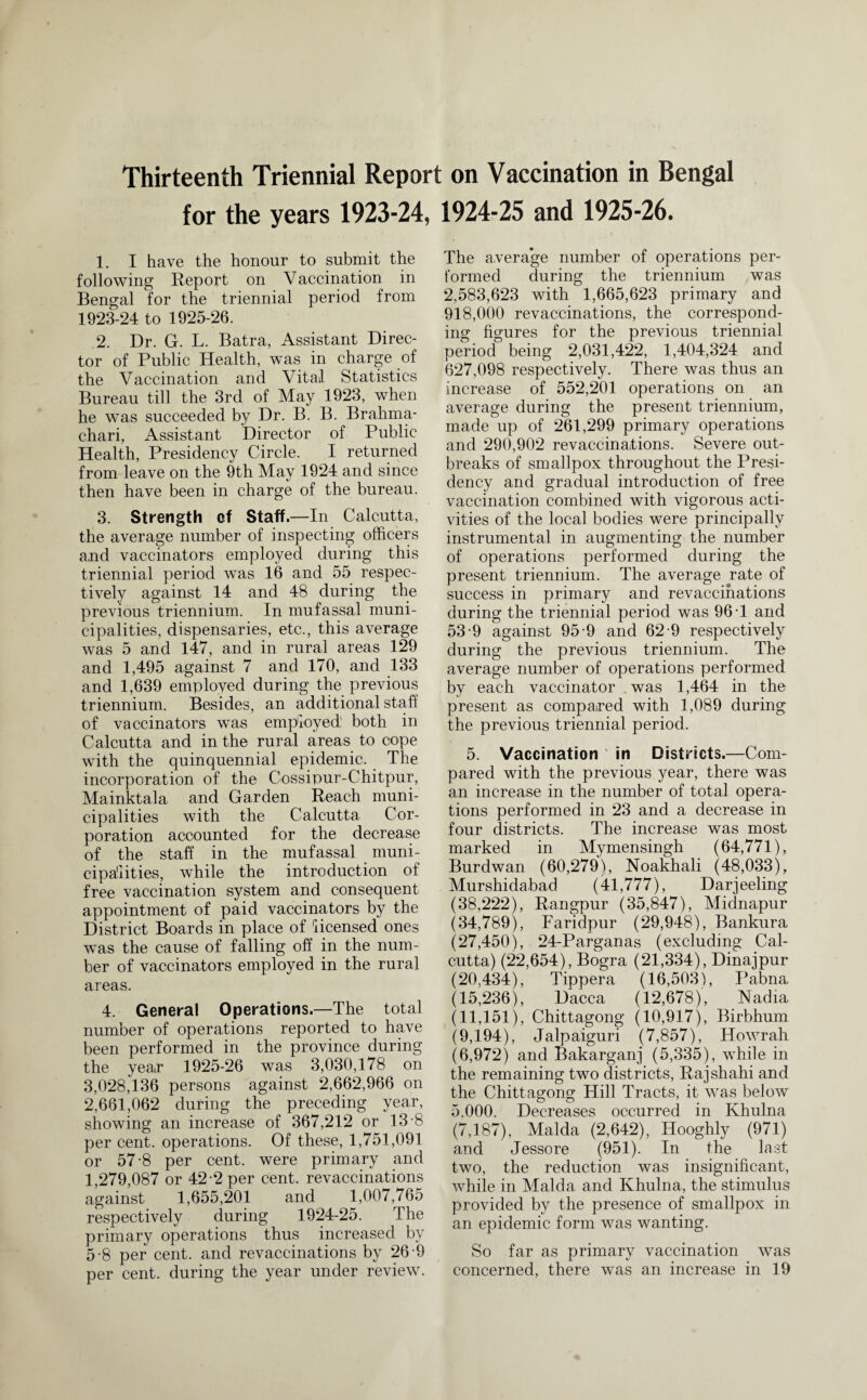 for the years 1923-24, 1924-25 and 1925-26. 1. I have the honour to submit the following Report on Vaccination in Bengal for the triennial period from 1923-24 to 1925-26. 2. Dr. G. L. Batra, Assistant Direc¬ tor of Public Health, was in charge of the Vaccination and Vital Statistics Bureau till the 3rd of May 1923, when he was succeeded by Dr. B. B. Brahma- chari, Assistant Director of Public Health, Presidency Circle. I returned from leave on the 9th May 1924 and since then have been in charge of the bureau. 3. Strength of Staff.—In Calcutta, the average number of inspecting officers and vaccinators employed during this triennial period was 16 and 55 respec¬ tively against 14 and 48 during the previous triennium. In mufassal muni¬ cipalities, dispensaries, etc., this average was 5 and 147, and in rural areas 129 and 1,495 against 7 and 170, and 133 and 1,639 employed during the previous triennium. Besides, an additional staff of vaccinators was employed; both in Calcutta and in the rural areas to cope with the quinquennial epidemic. The incorporation of the Cossipur-Chitpur, Mainktala and Garden Reach muni¬ cipalities with the Calcutta Cor¬ poration accounted for the decrease of the staff in the mufassal muni¬ cipalities, while the introduction of free vaccination system and consequent appointment of paid vaccinators by the District Boards in place of licensed ones was the cause of falling off in the num¬ ber of vaccinators employed in the rural areas. 4. General Operations.—The total number of operations reported to have been performed in the province during the yea(r 1925-26 was 3,030,178 on 3,028,136 persons against 2,662,966 on 2,661,062 during the preceding year, showing an increase of 367,212 or 13-8 per cent, operations. Of these, 1,751,091 or 57-8 per cent, were primary and 1,279,087 or 42-2 per cent, revaccinations against 1,655,201 and 1,007,765 respectively during 1924-25. The primary operations thus increased by 5-8 per cent, and revaccinations by 26-9 per cent, during the year under review. The average number of operations per¬ formed during the triennium was 2,583,623 with 1,665,623 primary and 918,000 revaccinations, the correspond¬ ing figures for the previous triennial period being 2,031,422, 1,404,324 and 627,098 respectively. There was thus an increase of 552,201 operations on an average during the present triennium, made up of 261,299 primary operations and 290,902 revaccinations. Severe out¬ breaks of smallpox throughout the Presi¬ dency and gradual introduction of free vaccination combined with vigorous acti¬ vities of the local bodies were principally instrumental in augmenting the number of operations performed during the present triennium. The average rate of success in primary and revaccinations during the triennial period was 96 T and 53-9 against 95-9 and 62 9 respectively during the previous triennium. The average number of operations performed by each vaccinator was 1,464 in the present as compared with 1,089 during the previous triennial period. 5. Vaccination ' in Districts.—Com¬ pared with the previous year, there was an increase in the number of total opera¬ tions performed in 23 and a decrease in four districts. The increase was most marked in Mymensingh (64,771), Burdwan (60,279), Noakhali (48,033), Murshidabad (41,777), Darjeeling (38,222), Rangpur (35,847), Midnapur (34,789), Faridpur (29,948), Bankura (27,450), 24-Parganas (excluding Cal¬ cutta) (22,654), Bogra (21,334), Dinajpur (20.434), Tippera (16,503), Pabna (15,236), Dacca (12,678), Nadia (11,151), Chittagong (10,917), Birbhum (9,194), Jalpaiguri (7,857), Howrah (6,972) and Bakarganj (5,335), while in the remaining two districts, Rajshahi and the Chittagong Hill Tracts, it was below 5.000. Decreases occurred in Khulna (7,187), Malda (2,642), Hooghly (971) and Jessore (951). In the last two, the reduction was insignificant, while in Malda and Khulna, the stimulus provided by the presence of smallpox in an epidemic form was wanting. So far as primary vaccination was concerned, there was an increase in 19