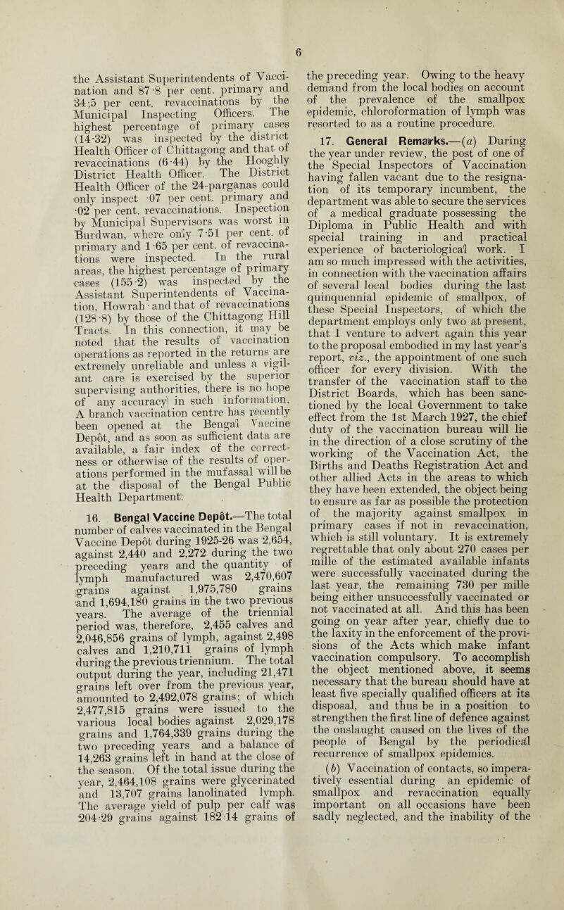 the Assistant Superintendents of Vacci¬ nation and 87 -8 per cent, primary and 34 ;5 per cent, revaccinations by the Municipal Inspecting Officers. The highest percentage of primary cases (14-32) was inspected by the district Health Officer of Chittagong and that of revaccinations (6-44) by the Hooghly District Health Officer. The District Health Officer of the 24-parganas could only inspect -07 per cent, primary and •02 per cent, revaccinations. Inspection by Municipal Supervisors was worst in Burdwan, where only 7-51 per cent, of primary and 1 -65 per cent, of revaccina¬ tions were inspected. In the rural areas, the highest percentage of primary cases (155-2) was inspected by the Assistant Superintendents of Vaccina- tion, Howrah ■ and that of revaccinations (128-8) by those of the Chittagong Hill Tracts. In this connection, it may be noted that the results of vaccination operations as reported in the returns are extremely unreliable and unless a vigil¬ ant care is exercised by the superior supervising authorities, there is no hope of any accuracy) in such information. A branch vaccination centre has recently been opened at the Bengal I accine Depot, and as soon as sufficient data are available, a fair index of the correct¬ ness or otherwise of the results of oper¬ ations performed in the mufassal will be at the disposal of the Bengal Public Health Department: 16. Bengal Vaccine Depot.—The total number of calves vaccinated in the Bengal Vaccine Depot during 1925-26 was 2,654, against 2,440 and 2,272 during the two preceding years and the quantity of lymph manufactured was 2,470,607 grains against 1,975,780 grains and 1,694,180 grains in the two previous years. The average of the triennial period was, therefore, 2,455 calves and 2,046,856 grains of lymph, against 2,498 calves and 1,210,711 grains of lymph during the previous triennium. The total output during the year, including 21,471 grains left over from the previous year, amounted to 2,492,078 grains; of which 2,477,815 grains were issued to the various local bodies against 2,029,178 grains and 1,764,339 grains during the two preceding years and a balance of 14,263 grains left in hand at the close of the season. Of the total issue during the year, 2,464,108 grains were glycerinated and 13,707 grains lanolinated lymph. The average yield of pulp per calf was 204-29 grains against 182 14 grains of the preceding year. Owing to the heavy demand from the local bodies on account of the prevalence of the smallpox epidemic, chloroformation of lymph was resorted to as a routine procedure. 17. General Remairks.—(a) During the year under review, the post of one of the Special Inspectors of Vaccination having fallen vacant due to the resigna¬ tion of its temporary incumbent, the department was able to secure the services of a medical graduate possessing the Diploma in Public Health and with special training in and practical experience of bacteriological work. I am so much impressed with the activities, in connection with the vaccination affairs of several local bodies during the last quinquennial epidemic of smallpox, of these Special Inspectors, of which the department employs only two at present, that I venture to advert again this year to the proposal embodied in my last year’s report, viz., the appointment of one such officer for every division. With the transfer of the vaccination staff to the District Boards, which has been sanc¬ tioned by the local Government to take effect from the 1st Ma(rch 1927, the chief duty of the vaccination bureau will lie in the direction of a close scrutiny of the working of the Vaccination Act, the Births and Deaths Registration Act and other allied Acts in the areas to which they have been extended, the object being to ensure as far as possible the protection of the majority against smallpox in primary cases if not in revaccination, which is still voluntary. It is extremely regrettable that only about 270 cases per mille of the estimated available infants were successfully vaccinated during the last yea.r, the remaining 730 per mille being either unsuccessfully vaccinated or not vaccinated at all. And this has been going on year after year, chiefly due to the laxity in the enforcement of the provi¬ sions of the Acts which make infant vaccination compulsory. To accomplish the object mentioned above, it seems necessary that the bureau should have at least five specially qualified officers at its disposal, and thus be in a position to strengthen the first line of defence against the onslaught caused on the lives of the people of Bengal by the periodical recurrence of smallpox epidemics. (b) Vaccination of contacts, so impera¬ tively essential during an epidemic of smallpox and revaccination equally important on all occasions have been sadly neglected, and the inability of the