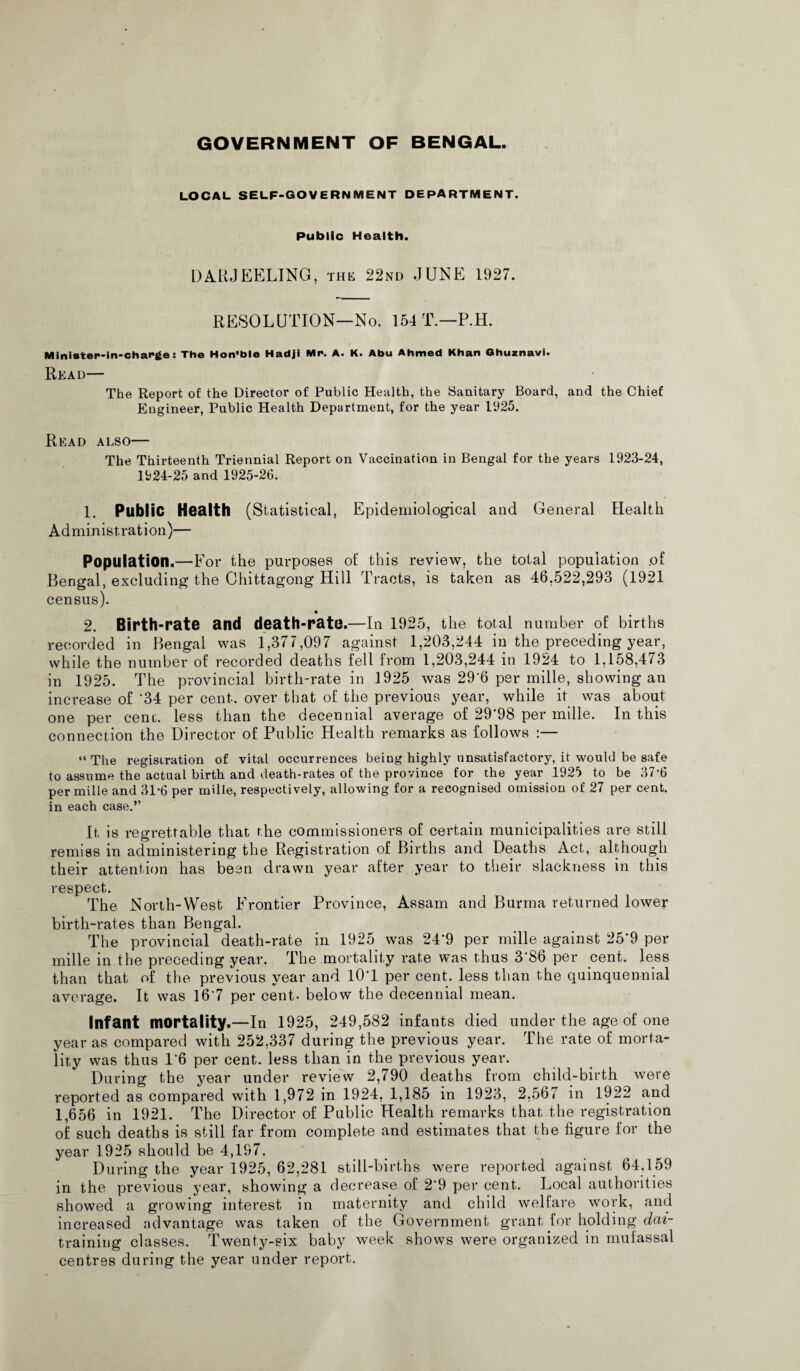 GOVERNMENT OF BENGAL. LOCAL SELF-GOVERNMENT DEPARTMENT. Public Health. DARJEELING, this 22nd JUNE 1927. RESOLUTION—No. 154 T.—P.H. Minister-in-charge: The Hon'ble Hadji Mr. A. K. Abu Ahmed Khan Ghuznavi. Read— The Report of the Director of Public Health, the Sanitary Board, and the Chief Engineer, Public Health Department, for the year 1925. Read also— The Thirteenth Triennial Report on Vaccination in Bengal for the years 1923-24, 1924-25 and 1925-26. 1. Public Health (Statistical, Epidemiological and General Health Administration)— Population.—For the purposes ot' this review, the total population .of Bengal, excluding the Chittagong Hill Tracts, is taken as 46,522,293 (1921 census). • 2. Birth-rate and death-rate.—In 1925, the total number of births recorded in Bengal was 1,377,097 against 1,203,244 in the preceding year, while the number of recorded deaths fell from 1,203,244 in 1924 to 1,158,4/3 in 1925. The provincial birth-rate in 1925 was 29'6 per mille, showing an increase of '34 per cent, over that of the previous year, while it was about one per cent, less than the decennial average of 29'98 per mille. In this connection the Director of Public Health remarks as follows :— “ The registration of vital occurrences being highly unsatisfactory, it would be safe to assume the actual birth and death-rates of the province for the year 1925 to be 37*6 per mille and 31*6 per mille, respectively, allowing for a recognised omission of 27 per cent, in each case.” It is regrettable that the commissioners of certain municipalities are still remiss in administering the Registration of Births and Deaths Act, although their attention has been drawn year after year to their slackness in this respect. The North-West Frontier Province, Assam and Burma returned lower birth-rates than Bengal. The provincial death-rate in 1925 was 24*9 per mille against 25'9 per mille in the preceding year. The mortality rate was thus 3'S6 per cent, less than that of the previous year and lO'l per cent, less than the quinquennial average. It was 167 per cent- below the decennial mean. Infant mortality.—In 1925, 249,582 infants died under the age of one year as compared with 252,337 during the previous year. The rate of morta¬ lity was thus 1'6 per cent, less than in the previous year. During the year under review 2,790 deaths from child-birth were reported as compared with 1,972 in 1924, 1,185 in 1923, 2,567 in 1922 and 1,656 in 1921. The Director of Public Health remarks that the registration of such deaths is still far from complete and estimates that the figure for the year 1925 should be 4,197. During the year 1925, 62,281 stilLbirtns were reported against 64,159 in the previous year, showing a decrease of 2'9 per cent. Local authorities showed a growing interest in maternity and child welfare work, and increased advantage was taken of the Government grant for holding dai- trainiug classes. Twenty-six baby week shows were organized in mufassal centres during the year under report.