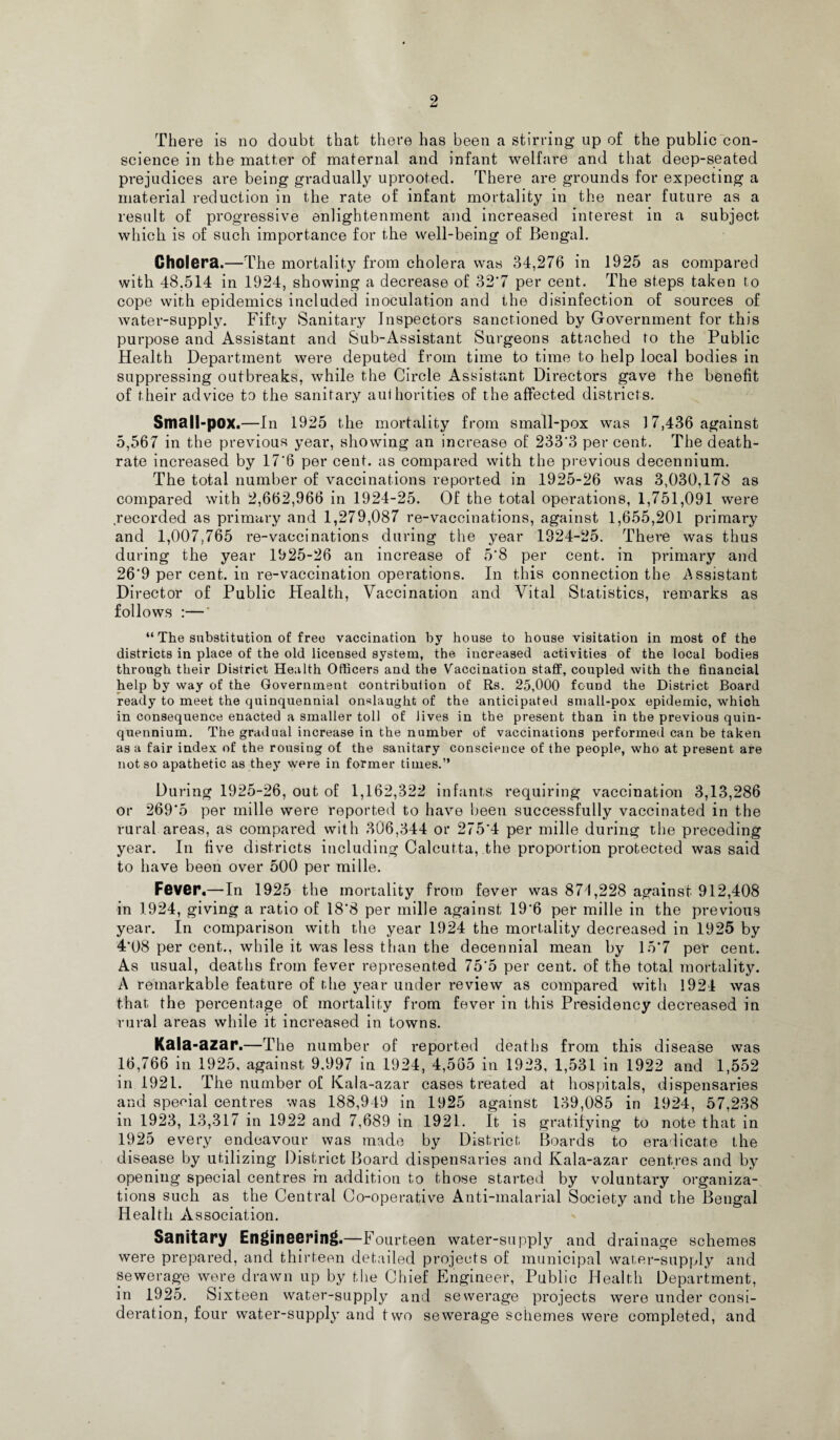 There is no doubt that there has been a stirring up of the public con¬ science in the matter of maternal and infant welfare and that deep-seated prejudices are being gradually uprooted. There are grounds for expecting a material reduction in the rate of infant mortality in the near future as a result of progressive enlightenment and increased interest in a subject which is of such importance for the well-being of Bengal. Cholera.—The mortality from cholera was 34,276 in 1925 as compared with 48.514 in 1924, showing a decrease of 32'7 per cent. The steps taken to cope with epidemics included inoculation and the disinfection of sources of water-supply. Fifty Sanitary Inspectors sanctioned by Government for this purpose and Assistant and Sub-Assistant Surgeons attached to the Public Health Department were deputed from time to time to help local bodies in suppressing outbreaks, while the Circle Assistant Directors gave the benefit of their advice to the sanitary auihorities of the affected districts. Small-pox.—In 1925 the mortality from small-pox was 17,436 against 5,567 in the previous year, showing an increase of 233'3 per cent. The death- rate increased by 17*6 per cent, as compared with the previous decennium. The total number of vaccinations reported in 1925-26 was 3,030,178 as compared with 2,662,966 in 1924-25. Of the total operations, 1,751,091 were recorded as primary and 1,279,087 re-vaccinations, against 1,655,201 primary and 1,007,765 re-vaccinations during the year 1924-25. There was thus during the year 1925-26 an increase of 5*8 per cent, in primary and 26*9 per cent, in re-vaccination operations. In this connection the Assistant Director of Public Health, Vaccination and Vital Statistics, remarks as follows :—' “ The substitution of free vaccination by house to house visitation in most of the districts in place of the old licensed system, the increased activities of the local bodies through their District Health Officers and the Vaccination staff, coupled with the financial help by way of the Government contribulion of Rs. 25,000 found the District Board ready to meet the quinquennial onslaught of the anticipated small-pox epidemic, which in consequence enacted a smaller toll of Jives in the present than in the previous quin¬ quennium. The gradual increase in the number of vaccinations performed can be taken as a fair index of the rousing of the sanitary conscience of the people, who at present are not so apathetic as they were in former times.” During 1925-26, out of 1,162,322 infants requiring vaccination 3,13,286 or 269*5 per mille were reported to have been successfully vaccinated in the rural areas, as compared with 306,344 or 275*4 per mille during the preceding year. In five districts including Calcutta, the proportion protected was said to have been over 500 per mille. Fever,—In 1925 the mortality from fever was 874,228 against 912,408 in 1924, giving a ratio of 18*8 per mille against 19*6 per mille in the previous year. In comparison with the year 1924 the mortality decreased in 1925 by 4*08 per cent., while it was less than the decennial mean by 15*7 per cent. As usual, deaths from fever represented 75*5 per cent, of the total mortality. A remarkable feature of the year under review as compared with 1924 was that the percentage of mortality from fever in this Presidency decreased in rural areas while it increased in towns. Kala -azar.—The number of reported deaths from this disease was 16,766 in 1925, against 9.997 in 1924, 4,565 in 1923, 1,531 in 1922 and 1,552 in 1921. The number of Kala-azar cases treated at hospitals, dispensaries and special centres was 188,949 in 1925 against 139,085 in 1924, 57,238 in 1923, 13,317 in 1922 and 7,689 in 1921. It is gratifying to note that in 1925 every endeavour was made by District Boards to eradicate the disease by utilizing District Board dispensaries and Kala-azar centres and by opening special centres in addition to those started by voluntary organiza¬ tions such as the Central Co-operative Anti-malarial Society and the Bengal Health Association. Sanitary Engineering.—Fourteen water-supply and drainage schemes were prepared, and thirteen detailed projects of municipal water-supply and sewerage were drawn up by the Chief Engineer, Public Health Department, in 1925. Sixteen water-supply and sewerage projects were under consi¬ deration, four water-supply and two sewerage schemes were completed, and