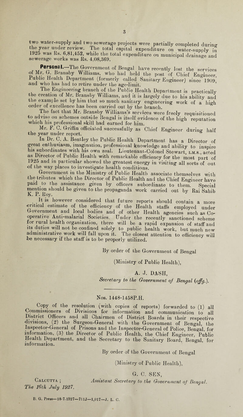 two water-supply and two sewerage projects were partially completed during the year under review. The total capital expenditure on water-supply in 19^5 was Rs. 6,81,452, while the total expenditure on municipal drainage and sewerage works was Rs. 4.08,369. f MPe^S058 '~ilhew-irernmen 0 Bengal have recently lost the services otMr. G Bransby Williams, who had held the post of Chief Engineer Public Health Department (formerly called Sanitary Engineer) since 1909’ -and who has had to retire under the age-limit. The Engineering branch of the Public Health Department is practically the creation of Mr. Bransby Williams, and it is largely due to his ability and the example set by him that so much sanitary engineering work of a high order of excellence has been carried out by the branch. The fact that Mr. Bransby Williams’s services were freely requisitioned to advise on schemes outside Bengal is itself evidence of the high reputation which his professional skill had earned for him. Mr. F. C. Griffin officiated successfully as Chief Engineer during half the year under report. In Dr. C. A. Bentley the Public Health Department has a Director of great enthusiasm, imagination, professional knowledge and ability to inspire his subordinates with his own zeal. Lieutenant-Colonel Stewart, i.m.s., acted as Director of Public Health with remarkable efficiency for the most part of 1925 and in particular showed the greatest energy in visiting all sorts of out of the way places to investigate health conditions. Government in the Ministry of Public Health associate themselves with the tributes which the Director of Public Health and the Chief Engineer have paid to the assistance given by officers subordinate to them. Special mention should be given to the propaganda work carried out by Rai Sahib K. P. Hoy. . It is however considered that future reports should contain a more critical estimate of the efficiency of the Health staffs employed under Government and local bodies and of other Health agencies such as Co¬ operative Anti-malarial Societies. Under the recently sanctioned scheme for rural health organization, there will be a rapid expansion of staff and its duties will not be confined solely to public health work, but much new administrative work will fall upon it. The closest attention to efficiency will be necessary if the staff is to be properly utilized. By order of the Government of Bengal (Ministry of Public Health), A. J. DASH, Secretary to the Government of Bengal (offg.). Nos. 1448-1458P.H. ^ Copy of the resolution (with copies of reports) forwarded to (1) all Commissioners of Divisions for information and communication to all District Officers and all Chairmen of District Boards in their respective divisions, (2) the Surgeon-General with the Government of Bengal, the Inspectoi-Geneial of Pi isons and the Inspector-General of Police, Bengal, for information, (3) the Director of Public Health, the Chief Engineer, Public Health Department, and the Secretary to the Sanitary Board, Bengal, for information. By order of the Government of Bengal (Ministry of Public Health), G. C. SEN, Calcutta ; Assistant Secretary to the Government of Bengal. The 16th July 1927. B. G. Press—18-7-1927—711J—1,017—J. L. C.