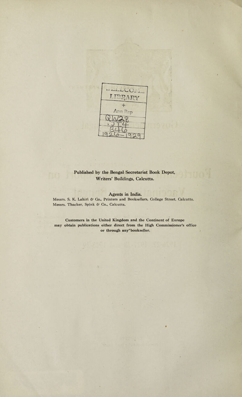 Published by the Bengal Secretariat Book Depot, Writers’ Buildings, Calcutta. Agents in India. Messrs. S. K. Lahiri & Go., Printers and Booksellers, College Street, Calcutta. Messrs. Thacker, Spink & Co., Calcutta. Customers in the United Kingdom and the Continent of Europe may obtain publications either direct from the High Commissioner’s office or through any''bookseller.